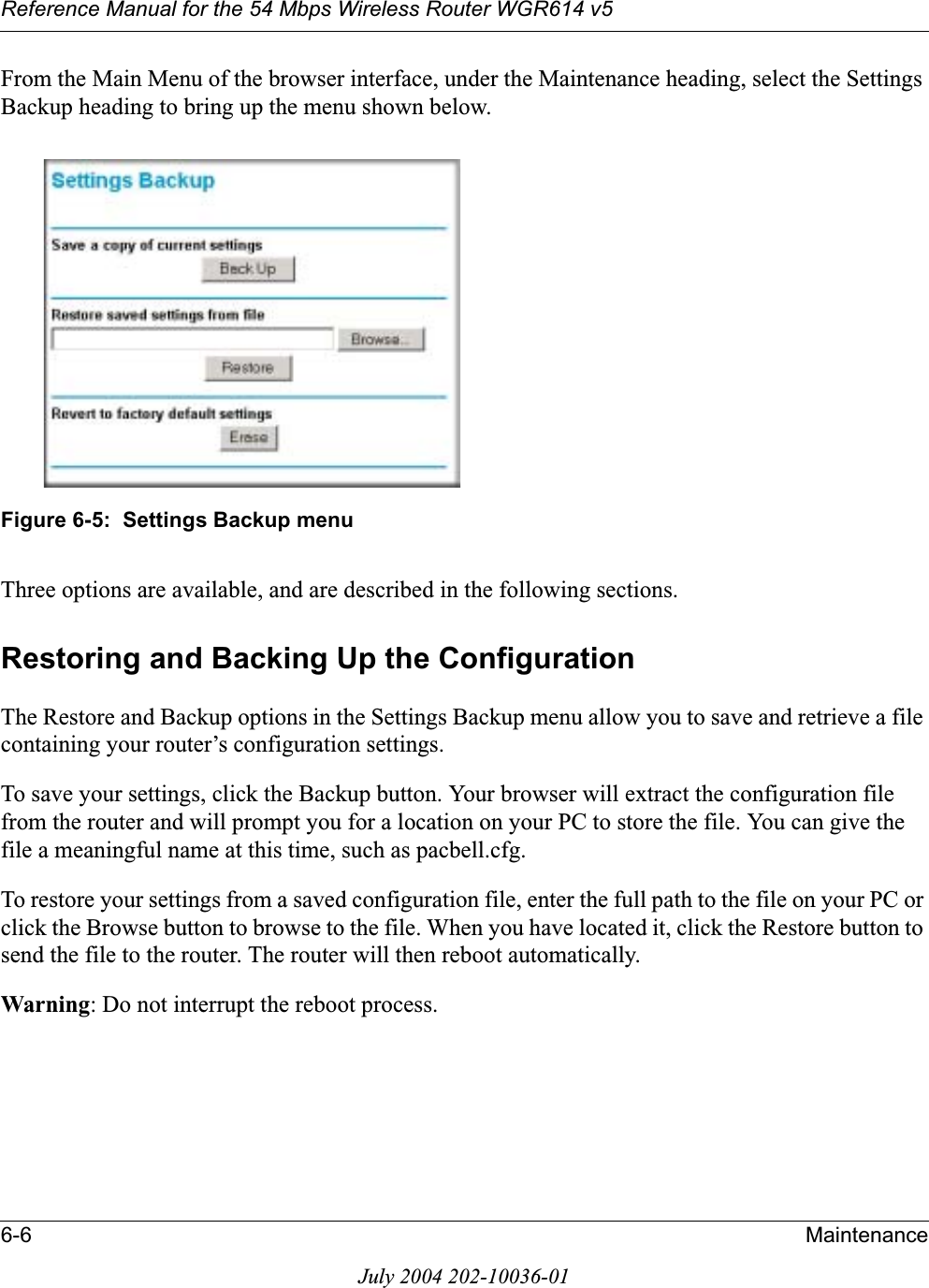 Reference Manual for the 54 Mbps Wireless Router WGR614 v56-6 MaintenanceJuly 2004 202-10036-01From the Main Menu of the browser interface, under the Maintenance heading, select the Settings Backup heading to bring up the menu shown below.Figure 6-5:  Settings Backup menuThree options are available, and are described in the following sections.Restoring and Backing Up the ConfigurationThe Restore and Backup options in the Settings Backup menu allow you to save and retrieve a file containing your router’s configuration settings.To save your settings, click the Backup button. Your browser will extract the configuration file from the router and will prompt you for a location on your PC to store the file. You can give the file a meaningful name at this time, such as pacbell.cfg.To restore your settings from a saved configuration file, enter the full path to the file on your PC or click the Browse button to browse to the file. When you have located it, click the Restore button to send the file to the router. The router will then reboot automatically.Warning: Do not interrupt the reboot process.