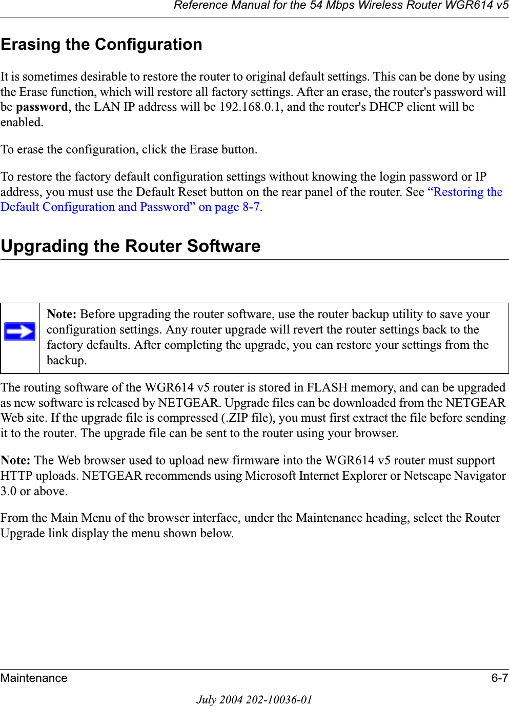 Reference Manual for the 54 Mbps Wireless Router WGR614 v5Maintenance 6-7July 2004 202-10036-01Erasing the ConfigurationIt is sometimes desirable to restore the router to original default settings. This can be done by using the Erase function, which will restore all factory settings. After an erase, the router&apos;s password will be password, the LAN IP address will be 192.168.0.1, and the router&apos;s DHCP client will be enabled.To erase the configuration, click the Erase button.To restore the factory default configuration settings without knowing the login password or IP address, you must use the Default Reset button on the rear panel of the router. See “Restoring the Default Configuration and Password” on page 8-7.Upgrading the Router SoftwareThe routing software of the WGR614 v5 router is stored in FLASH memory, and can be upgraded as new software is released by NETGEAR. Upgrade files can be downloaded from the NETGEAR Web site. If the upgrade file is compressed (.ZIP file), you must first extract the file before sending it to the router. The upgrade file can be sent to the router using your browser. Note: The Web browser used to upload new firmware into the WGR614 v5 router must support HTTP uploads. NETGEAR recommends using Microsoft Internet Explorer or Netscape Navigator 3.0 or above. From the Main Menu of the browser interface, under the Maintenance heading, select the Router Upgrade link display the menu shown below. Note: Before upgrading the router software, use the router backup utility to save your configuration settings. Any router upgrade will revert the router settings back to the factory defaults. After completing the upgrade, you can restore your settings from the backup.