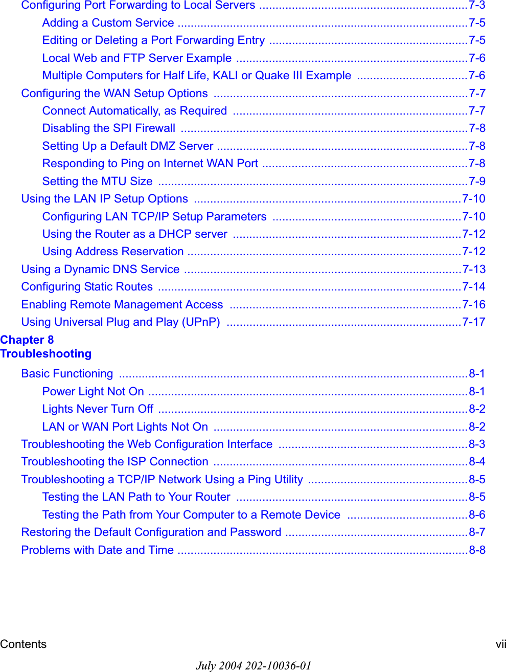 Contents viiJuly 2004 202-10036-01Configuring Port Forwarding to Local Servers ................................................................7-3Adding a Custom Service .........................................................................................7-5Editing or Deleting a Port Forwarding Entry .............................................................7-5Local Web and FTP Server Example .......................................................................7-6Multiple Computers for Half Life, KALI or Quake III Example ..................................7-6Configuring the WAN Setup Options  ..............................................................................7-7Connect Automatically, as Required  ........................................................................7-7Disabling the SPI Firewall  ........................................................................................7-8Setting Up a Default DMZ Server .............................................................................7-8Responding to Ping on Internet WAN Port ...............................................................7-8Setting the MTU Size  ...............................................................................................7-9Using the LAN IP Setup Options  ..................................................................................7-10Configuring LAN TCP/IP Setup Parameters  ..........................................................7-10Using the Router as a DHCP server  ......................................................................7-12Using Address Reservation ....................................................................................7-12Using a Dynamic DNS Service .....................................................................................7-13Configuring Static Routes  .............................................................................................7-14Enabling Remote Management Access  .......................................................................7-16Using Universal Plug and Play (UPnP)  ........................................................................7-17Chapter 8 TroubleshootingBasic Functioning  ...........................................................................................................8-1Power Light Not On ..................................................................................................8-1Lights Never Turn Off  ...............................................................................................8-2LAN or WAN Port Lights Not On  ..............................................................................8-2Troubleshooting the Web Configuration Interface  ..........................................................8-3Troubleshooting the ISP Connection  ..............................................................................8-4Troubleshooting a TCP/IP Network Using a Ping Utility  .................................................8-5Testing the LAN Path to Your Router  .......................................................................8-5Testing the Path from Your Computer to a Remote Device  .....................................8-6Restoring the Default Configuration and Password ........................................................8-7Problems with Date and Time .........................................................................................8-8