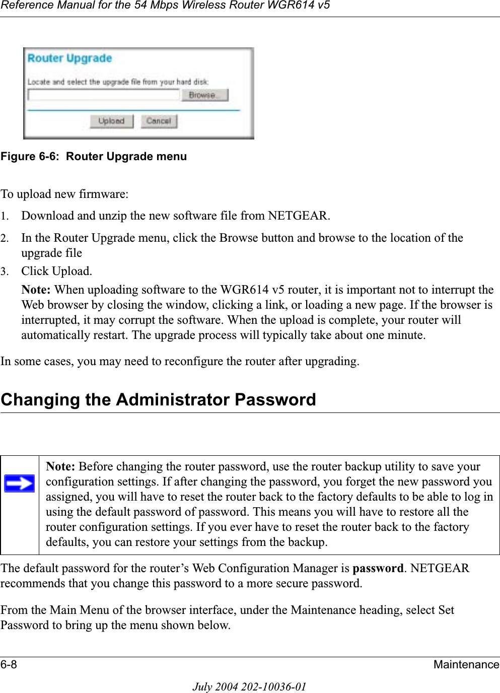 Reference Manual for the 54 Mbps Wireless Router WGR614 v56-8 MaintenanceJuly 2004 202-10036-01Figure 6-6:  Router Upgrade menuTo upload new firmware:1. Download and unzip the new software file from NETGEAR. 2. In the Router Upgrade menu, click the Browse button and browse to the location of the upgrade file3. Click Upload.Note: When uploading software to the WGR614 v5 router, it is important not to interrupt the Web browser by closing the window, clicking a link, or loading a new page. If the browser is interrupted, it may corrupt the software. When the upload is complete, your router will automatically restart. The upgrade process will typically take about one minute.In some cases, you may need to reconfigure the router after upgrading.Changing the Administrator PasswordThe default password for the router’s Web Configuration Manager is password. NETGEAR recommends that you change this password to a more secure password. From the Main Menu of the browser interface, under the Maintenance heading, select Set Password to bring up the menu shown below.Note: Before changing the router password, use the router backup utility to save your configuration settings. If after changing the password, you forget the new password you assigned, you will have to reset the router back to the factory defaults to be able to log in using the default password of password. This means you will have to restore all the router configuration settings. If you ever have to reset the router back to the factory defaults, you can restore your settings from the backup.