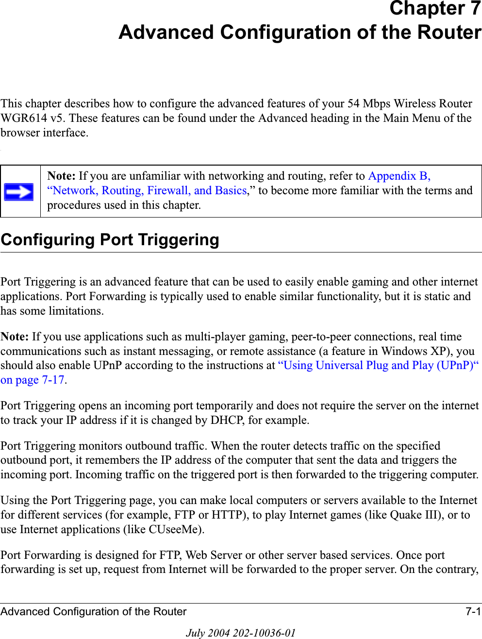 Advanced Configuration of the Router 7-1July 2004 202-10036-01Chapter 7Advanced Configuration of the Router This chapter describes how to configure the advanced features of your 54 Mbps Wireless Router WGR614 v5. These features can be found under the Advanced heading in the Main Menu of the browser interface..Configuring Port TriggeringPort Triggering is an advanced feature that can be used to easily enable gaming and other internet applications. Port Forwarding is typically used to enable similar functionality, but it is static and has some limitations. Note: If you use applications such as multi-player gaming, peer-to-peer connections, real time communications such as instant messaging, or remote assistance (a feature in Windows XP), you should also enable UPnP according to the instructions at “Using Universal Plug and Play (UPnP)“ on page 7-17.Port Triggering opens an incoming port temporarily and does not require the server on the internet to track your IP address if it is changed by DHCP, for example. Port Triggering monitors outbound traffic. When the router detects traffic on the specified outbound port, it remembers the IP address of the computer that sent the data and triggers the incoming port. Incoming traffic on the triggered port is then forwarded to the triggering computer. Using the Port Triggering page, you can make local computers or servers available to the Internet for different services (for example, FTP or HTTP), to play Internet games (like Quake III), or to use Internet applications (like CUseeMe). Port Forwarding is designed for FTP, Web Server or other server based services. Once port forwarding is set up, request from Internet will be forwarded to the proper server. On the contrary, Note: If you are unfamiliar with networking and routing, refer to Appendix B, “Network, Routing, Firewall, and Basics,” to become more familiar with the terms and procedures used in this chapter.