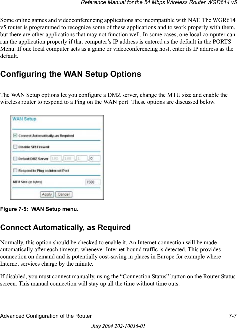 Reference Manual for the 54 Mbps Wireless Router WGR614 v5Advanced Configuration of the Router 7-7July 2004 202-10036-01Some online games and videoconferencing applications are incompatible with NAT. The WGR614 v5 router is programmed to recognize some of these applications and to work properly with them, but there are other applications that may not function well. In some cases, one local computer can run the application properly if that computer’s IP address is entered as the default in the PORTS Menu. If one local computer acts as a game or videoconferencing host, enter its IP address as the default.Configuring the WAN Setup OptionsThe WAN Setup options let you configure a DMZ server, change the MTU size and enable the wireless router to respond to a Ping on the WAN port. These options are discussed below.Figure 7-5:  WAN Setup menu.Connect Automatically, as Required Normally, this option should be checked to enable it. An Internet connection will be made automatically after each timeout, whenever Internet-bound traffic is detected. This provides connection on demand and is potentially cost-saving in places in Europe for example where Internet services charge by the minute. If disabled, you must connect manually, using the “Connection Status” button on the Router Status screen. This manual connection will stay up all the time without time outs.