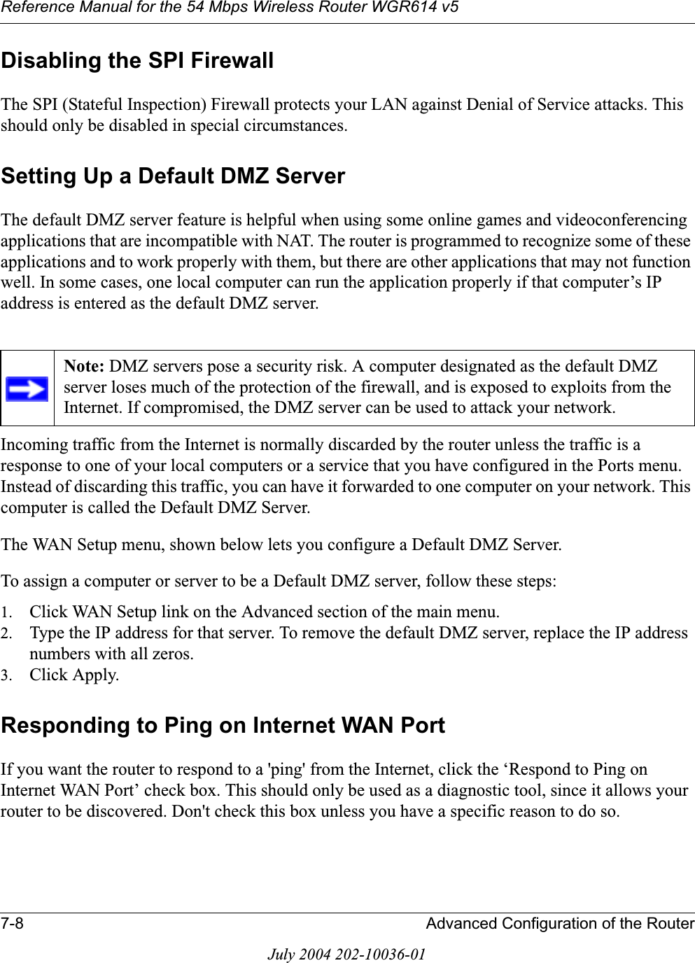 Reference Manual for the 54 Mbps Wireless Router WGR614 v57-8 Advanced Configuration of the RouterJuly 2004 202-10036-01Disabling the SPI Firewall The SPI (Stateful Inspection) Firewall protects your LAN against Denial of Service attacks. This should only be disabled in special circumstances. Setting Up a Default DMZ ServerThe default DMZ server feature is helpful when using some online games and videoconferencing applications that are incompatible with NAT. The router is programmed to recognize some of these applications and to work properly with them, but there are other applications that may not function well. In some cases, one local computer can run the application properly if that computer’s IP address is entered as the default DMZ server.Incoming traffic from the Internet is normally discarded by the router unless the traffic is a response to one of your local computers or a service that you have configured in the Ports menu. Instead of discarding this traffic, you can have it forwarded to one computer on your network. This computer is called the Default DMZ Server.The WAN Setup menu, shown below lets you configure a Default DMZ Server.To assign a computer or server to be a Default DMZ server, follow these steps: 1. Click WAN Setup link on the Advanced section of the main menu. 2. Type the IP address for that server. To remove the default DMZ server, replace the IP address numbers with all zeros.3. Click Apply.Responding to Ping on Internet WAN Port If you want the router to respond to a &apos;ping&apos; from the Internet, click the ‘Respond to Ping on Internet WAN Port’ check box. This should only be used as a diagnostic tool, since it allows your router to be discovered. Don&apos;t check this box unless you have a specific reason to do so.Note: DMZ servers pose a security risk. A computer designated as the default DMZ server loses much of the protection of the firewall, and is exposed to exploits from the Internet. If compromised, the DMZ server can be used to attack your network.