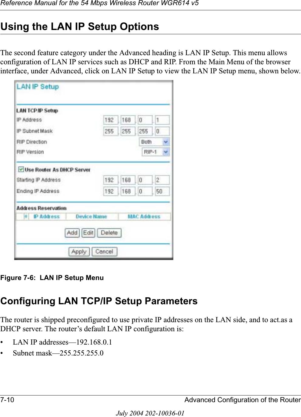 Reference Manual for the 54 Mbps Wireless Router WGR614 v57-10 Advanced Configuration of the RouterJuly 2004 202-10036-01Using the LAN IP Setup OptionsThe second feature category under the Advanced heading is LAN IP Setup. This menu allows configuration of LAN IP services such as DHCP and RIP. From the Main Menu of the browser interface, under Advanced, click on LAN IP Setup to view the LAN IP Setup menu, shown below.Figure 7-6:  LAN IP Setup MenuConfiguring LAN TCP/IP Setup ParametersThe router is shipped preconfigured to use private IP addresses on the LAN side, and to act.as a DHCP server. The router’s default LAN IP configuration is:• LAN IP addresses—192.168.0.1• Subnet mask—255.255.255.0