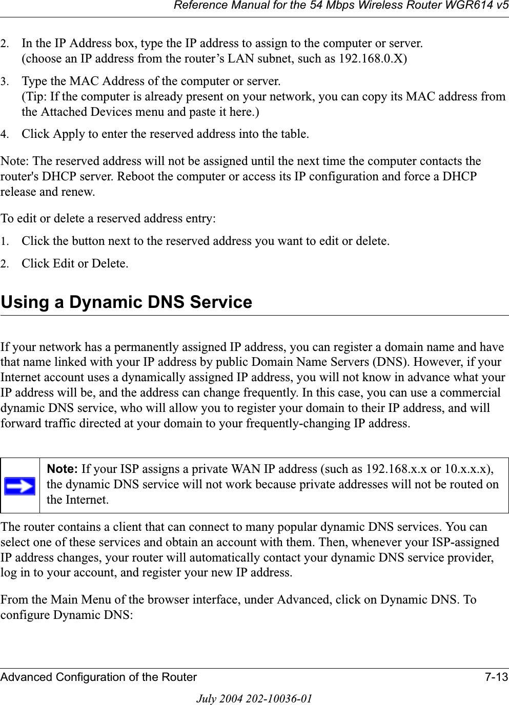 Reference Manual for the 54 Mbps Wireless Router WGR614 v5Advanced Configuration of the Router 7-13July 2004 202-10036-012. In the IP Address box, type the IP address to assign to the computer or server.(choose an IP address from the router’s LAN subnet, such as 192.168.0.X) 3. Type the MAC Address of the computer or server. (Tip: If the computer is already present on your network, you can copy its MAC address from the Attached Devices menu and paste it here.) 4. Click Apply to enter the reserved address into the table. Note: The reserved address will not be assigned until the next time the computer contacts the router&apos;s DHCP server. Reboot the computer or access its IP configuration and force a DHCP release and renew. To edit or delete a reserved address entry: 1. Click the button next to the reserved address you want to edit or delete. 2. Click Edit or Delete.Using a Dynamic DNS ServiceIf your network has a permanently assigned IP address, you can register a domain name and have that name linked with your IP address by public Domain Name Servers (DNS). However, if your Internet account uses a dynamically assigned IP address, you will not know in advance what your IP address will be, and the address can change frequently. In this case, you can use a commercial dynamic DNS service, who will allow you to register your domain to their IP address, and will forward traffic directed at your domain to your frequently-changing IP address.The router contains a client that can connect to many popular dynamic DNS services. You can select one of these services and obtain an account with them. Then, whenever your ISP-assigned IP address changes, your router will automatically contact your dynamic DNS service provider, log in to your account, and register your new IP address.From the Main Menu of the browser interface, under Advanced, click on Dynamic DNS. To configure Dynamic DNS:Note: If your ISP assigns a private WAN IP address (such as 192.168.x.x or 10.x.x.x), the dynamic DNS service will not work because private addresses will not be routed on the Internet.