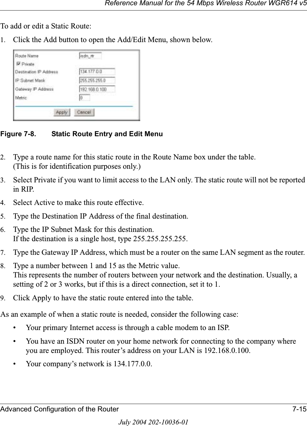 Reference Manual for the 54 Mbps Wireless Router WGR614 v5Advanced Configuration of the Router 7-15July 2004 202-10036-01To add or edit a Static Route:1. Click the Add button to open the Add/Edit Menu, shown below.Figure 7-8. Static Route Entry and Edit Menu2. Type a route name for this static route in the Route Name box under the table.(This is for identification purposes only.) 3. Select Private if you want to limit access to the LAN only. The static route will not be reported in RIP. 4. Select Active to make this route effective. 5. Type the Destination IP Address of the final destination. 6. Type the IP Subnet Mask for this destination.If the destination is a single host, type 255.255.255.255. 7. Type the Gateway IP Address, which must be a router on the same LAN segment as the router. 8. Type a number between 1 and 15 as the Metric value. This represents the number of routers between your network and the destination. Usually, a setting of 2 or 3 works, but if this is a direct connection, set it to 1. 9. Click Apply to have the static route entered into the table. As an example of when a static route is needed, consider the following case:• Your primary Internet access is through a cable modem to an ISP.• You have an ISDN router on your home network for connecting to the company where you are employed. This router’s address on your LAN is 192.168.0.100.• Your company’s network is 134.177.0.0.