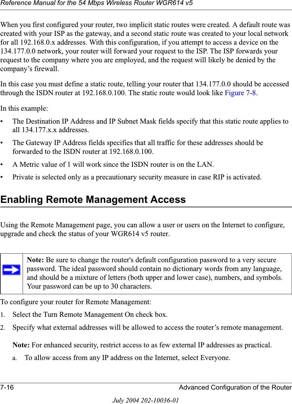 Reference Manual for the 54 Mbps Wireless Router WGR614 v57-16 Advanced Configuration of the RouterJuly 2004 202-10036-01When you first configured your router, two implicit static routes were created. A default route was created with your ISP as the gateway, and a second static route was created to your local network for all 192.168.0.x addresses. With this configuration, if you attempt to access a device on the 134.177.0.0 network, your router will forward your request to the ISP. The ISP forwards your request to the company where you are employed, and the request will likely be denied by the company’s firewall.In this case you must define a static route, telling your router that 134.177.0.0 should be accessed through the ISDN router at 192.168.0.100. The static route would look like Figure 7-8.In this example:• The Destination IP Address and IP Subnet Mask fields specify that this static route applies to all 134.177.x.x addresses. • The Gateway IP Address fields specifies that all traffic for these addresses should be forwarded to the ISDN router at 192.168.0.100. • A Metric value of 1 will work since the ISDN router is on the LAN. • Private is selected only as a precautionary security measure in case RIP is activated.Enabling Remote Management AccessUsing the Remote Management page, you can allow a user or users on the Internet to configure, upgrade and check the status of your WGR614 v5 router.To configure your router for Remote Management:1. Select the Turn Remote Management On check box.2. Specify what external addresses will be allowed to access the router’s remote management.Note: For enhanced security, restrict access to as few external IP addresses as practical.a. To allow access from any IP address on the Internet, select Everyone. Note: Be sure to change the router&apos;s default configuration password to a very secure password. The ideal password should contain no dictionary words from any language, and should be a mixture of letters (both upper and lower case), numbers, and symbols. Your password can be up to 30 characters.