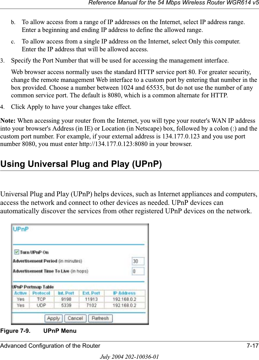 Reference Manual for the 54 Mbps Wireless Router WGR614 v5Advanced Configuration of the Router 7-17July 2004 202-10036-01b. To allow access from a range of IP addresses on the Internet, select IP address range.Enter a beginning and ending IP address to define the allowed range. c. To allow access from a single IP address on the Internet, select Only this computer.Enter the IP address that will be allowed access. 3. Specify the Port Number that will be used for accessing the management interface.Web browser access normally uses the standard HTTP service port 80. For greater security, change the remote management Web interface to a custom port by entering that number in the box provided. Choose a number between 1024 and 65535, but do not use the number of any common service port. The default is 8080, which is a common alternate for HTTP.4. Click Apply to have your changes take effect.Note: When accessing your router from the Internet, you will type your router&apos;s WAN IP address into your browser&apos;s Address (in IE) or Location (in Netscape) box, followed by a colon (:) and the custom port number. For example, if your external address is 134.177.0.123 and you use port number 8080, you must enter http://134.177.0.123:8080 in your browser.Using Universal Plug and Play (UPnP)Universal Plug and Play (UPnP) helps devices, such as Internet appliances and computers, access the network and connect to other devices as needed. UPnP devices can automatically discover the services from other registered UPnP devices on the network.Figure 7-9. UPnP Menu