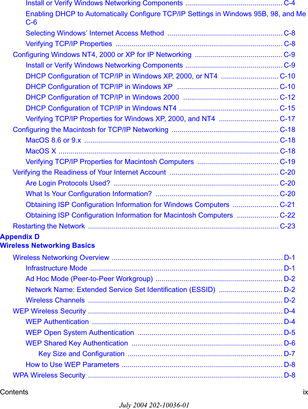 Contents ixJuly 2004 202-10036-01Install or Verify Windows Networking Components ................................................. C-4Enabling DHCP to Automatically Configure TCP/IP Settings in Windows 95B, 98, and Me C-6Selecting Windows’ Internet Access Method  .......................................................... C-8Verifying TCP/IP Properties  .................................................................................... C-8Configuring Windows NT4, 2000 or XP for IP Networking  ............................................ C-9Install or Verify Windows Networking Components ................................................. C-9DHCP Configuration of TCP/IP in Windows XP, 2000, or NT4  ............................. C-10DHCP Configuration of TCP/IP in Windows XP  ................................................... C-10DHCP Configuration of TCP/IP in Windows 2000  ................................................ C-12DHCP Configuration of TCP/IP in Windows NT4 .................................................. C-15Verifying TCP/IP Properties for Windows XP, 2000, and NT4 .............................. C-17Configuring the Macintosh for TCP/IP Networking  ...................................................... C-18MacOS 8.6 or 9.x  .................................................................................................. C-18MacOS X ............................................................................................................... C-18Verifying TCP/IP Properties for Macintosh Computers  ......................................... C-19Verifying the Readiness of Your Internet Account  ....................................................... C-20Are Login Protocols Used?  ................................................................................... C-20What Is Your Configuration Information?  .............................................................. C-20Obtaining ISP Configuration Information for Windows Computers ....................... C-21Obtaining ISP Configuration Information for Macintosh Computers  ..................... C-22Restarting the Network  ................................................................................................ C-23Appendix D Wireless Networking BasicsWireless Networking Overview ...................................................................................... D-1Infrastructure Mode  ................................................................................................. D-1Ad Hoc Mode (Peer-to-Peer Workgroup) ................................................................ D-2Network Name: Extended Service Set Identification (ESSID)  ................................ D-2Wireless Channels  .................................................................................................. D-2WEP Wireless Security .................................................................................................. D-4WEP Authentication  ................................................................................................ D-4WEP Open System Authentication  ......................................................................... D-5WEP Shared Key Authentication  ............................................................................ D-6Key Size and Configuration  .............................................................................. D-7How to Use WEP Parameters ................................................................................. D-8WPA Wireless Security  .................................................................................................. D-8