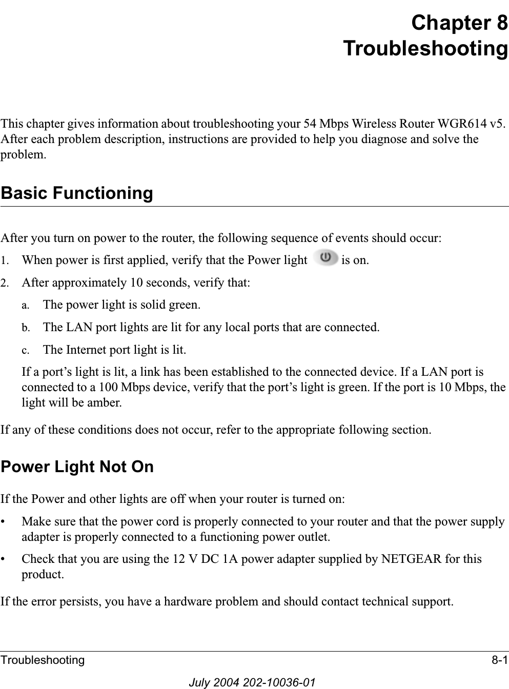 Troubleshooting 8-1July 2004 202-10036-01Chapter 8TroubleshootingThis chapter gives information about troubleshooting your 54 Mbps Wireless Router WGR614 v5. After each problem description, instructions are provided to help you diagnose and solve the problem.Basic FunctioningAfter you turn on power to the router, the following sequence of events should occur:1. When power is first applied, verify that the Power light  is on.2. After approximately 10 seconds, verify that:a. The power light is solid green.b. The LAN port lights are lit for any local ports that are connected.c. The Internet port light is lit.If a port’s light is lit, a link has been established to the connected device. If a LAN port is connected to a 100 Mbps device, verify that the port’s light is green. If the port is 10 Mbps, the light will be amber.If any of these conditions does not occur, refer to the appropriate following section.Power Light Not OnIf the Power and other lights are off when your router is turned on:• Make sure that the power cord is properly connected to your router and that the power supply adapter is properly connected to a functioning power outlet. • Check that you are using the 12 V DC 1A power adapter supplied by NETGEAR for this product.If the error persists, you have a hardware problem and should contact technical support.