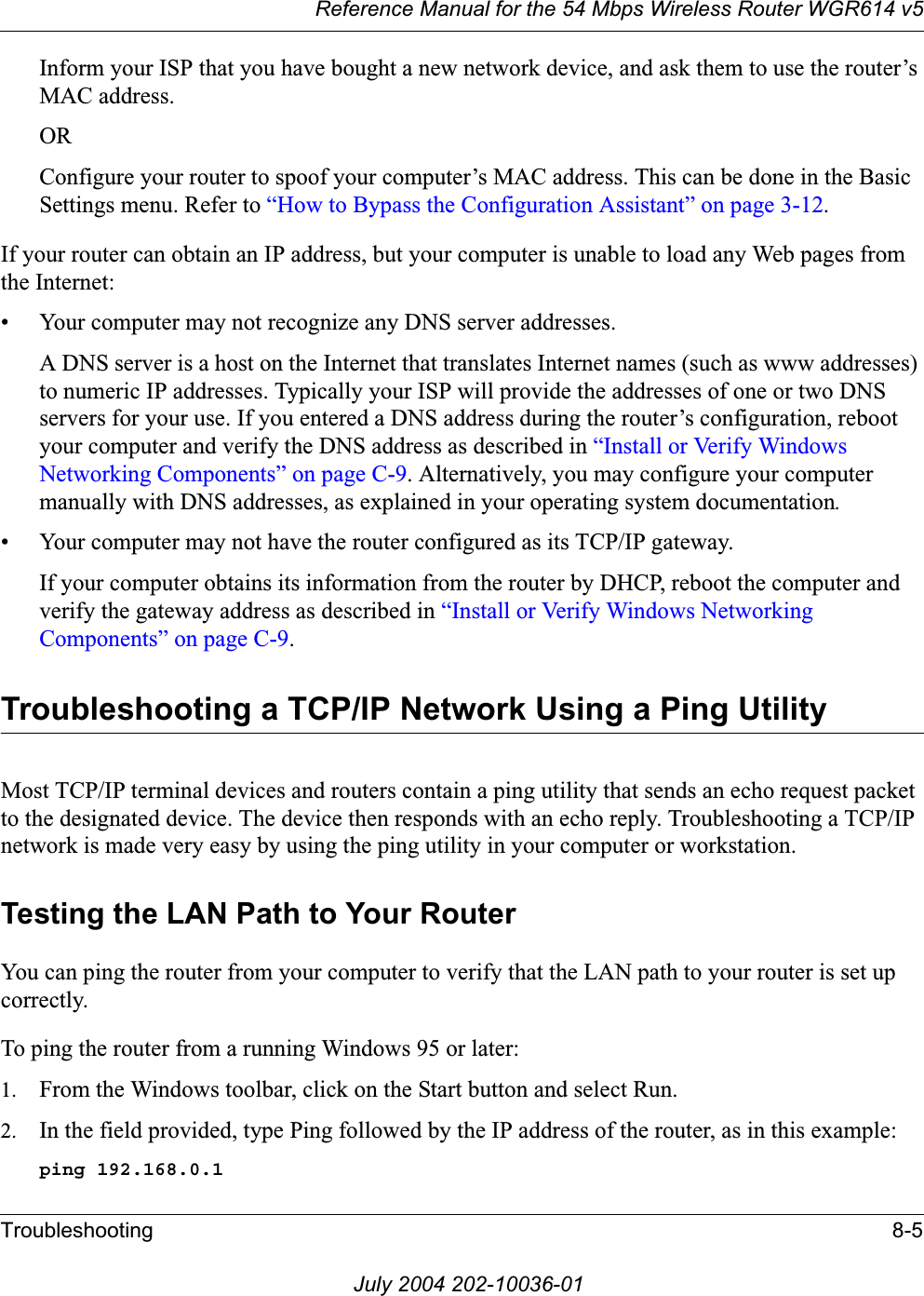 Reference Manual for the 54 Mbps Wireless Router WGR614 v5Troubleshooting 8-5July 2004 202-10036-01Inform your ISP that you have bought a new network device, and ask them to use the router’s MAC address.ORConfigure your router to spoof your computer’s MAC address. This can be done in the Basic Settings menu. Refer to “How to Bypass the Configuration Assistant” on page 3-12.If your router can obtain an IP address, but your computer is unable to load any Web pages from the Internet:• Your computer may not recognize any DNS server addresses. A DNS server is a host on the Internet that translates Internet names (such as www addresses) to numeric IP addresses. Typically your ISP will provide the addresses of one or two DNS servers for your use. If you entered a DNS address during the router’s configuration, reboot your computer and verify the DNS address as described in “Install or Verify Windows Networking Components” on page C-9. Alternatively, you may configure your computer manually with DNS addresses, as explained in your operating system documentation.• Your computer may not have the router configured as its TCP/IP gateway.If your computer obtains its information from the router by DHCP, reboot the computer and verify the gateway address as described in “Install or Verify Windows Networking Components” on page C-9.Troubleshooting a TCP/IP Network Using a Ping UtilityMost TCP/IP terminal devices and routers contain a ping utility that sends an echo request packet to the designated device. The device then responds with an echo reply. Troubleshooting a TCP/IP network is made very easy by using the ping utility in your computer or workstation.Testing the LAN Path to Your RouterYou can ping the router from your computer to verify that the LAN path to your router is set up correctly.To ping the router from a running Windows 95 or later:1. From the Windows toolbar, click on the Start button and select Run.2. In the field provided, type Ping followed by the IP address of the router, as in this example:ping 192.168.0.1