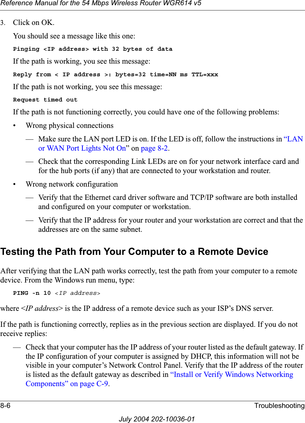 Reference Manual for the 54 Mbps Wireless Router WGR614 v58-6 TroubleshootingJuly 2004 202-10036-013. Click on OK.You should see a message like this one:Pinging &lt;IP address&gt; with 32 bytes of dataIf the path is working, you see this message:Reply from &lt; IP address &gt;: bytes=32 time=NN ms TTL=xxxIf the path is not working, you see this message:Request timed outIf the path is not functioning correctly, you could have one of the following problems:• Wrong physical connections— Make sure the LAN port LED is on. If the LED is off, follow the instructions in “LAN or WAN Port Lights Not On” on page 8-2.— Check that the corresponding Link LEDs are on for your network interface card and for the hub ports (if any) that are connected to your workstation and router.• Wrong network configuration— Verify that the Ethernet card driver software and TCP/IP software are both installed and configured on your computer or workstation.— Verify that the IP address for your router and your workstation are correct and that the addresses are on the same subnet.Testing the Path from Your Computer to a Remote DeviceAfter verifying that the LAN path works correctly, test the path from your computer to a remote device. From the Windows run menu, type:PING -n 10 &lt;IP address&gt;where &lt;IP address&gt; is the IP address of a remote device such as your ISP’s DNS server.If the path is functioning correctly, replies as in the previous section are displayed. If you do not receive replies:— Check that your computer has the IP address of your router listed as the default gateway. If the IP configuration of your computer is assigned by DHCP, this information will not be visible in your computer’s Network Control Panel. Verify that the IP address of the router is listed as the default gateway as described in “Install or Verify Windows Networking Components” on page C-9.