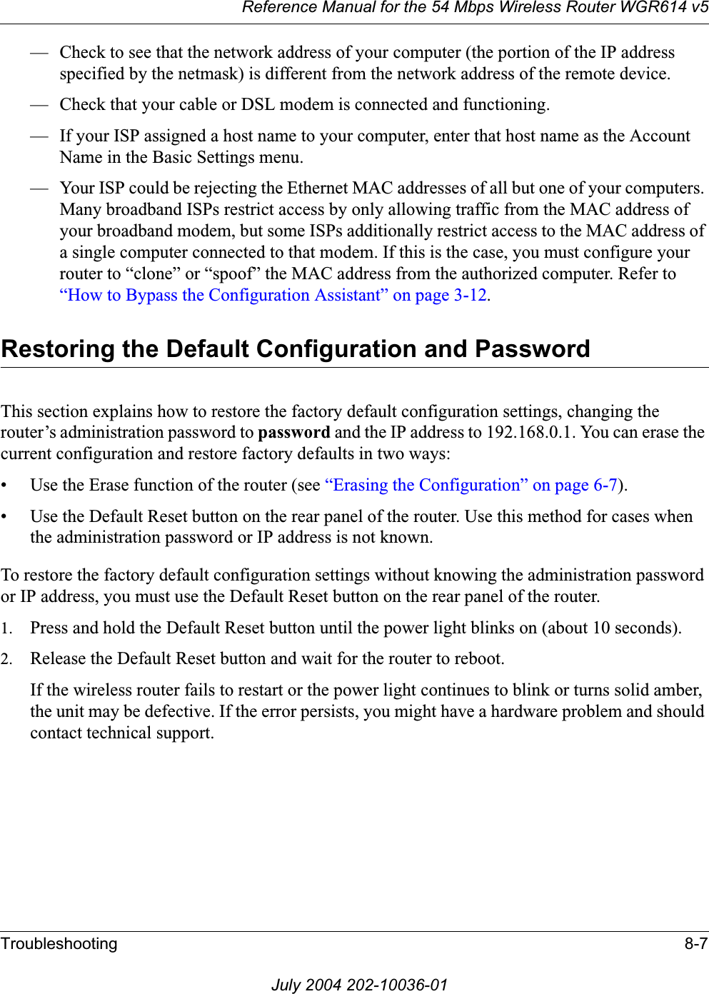 Reference Manual for the 54 Mbps Wireless Router WGR614 v5Troubleshooting 8-7July 2004 202-10036-01— Check to see that the network address of your computer (the portion of the IP address specified by the netmask) is different from the network address of the remote device.— Check that your cable or DSL modem is connected and functioning.— If your ISP assigned a host name to your computer, enter that host name as the Account Name in the Basic Settings menu.— Your ISP could be rejecting the Ethernet MAC addresses of all but one of your computers. Many broadband ISPs restrict access by only allowing traffic from the MAC address of your broadband modem, but some ISPs additionally restrict access to the MAC address of a single computer connected to that modem. If this is the case, you must configure your router to “clone” or “spoof” the MAC address from the authorized computer. Refer to “How to Bypass the Configuration Assistant” on page 3-12.Restoring the Default Configuration and PasswordThis section explains how to restore the factory default configuration settings, changing the router’s administration password to password and the IP address to 192.168.0.1. You can erase the current configuration and restore factory defaults in two ways:• Use the Erase function of the router (see “Erasing the Configuration” on page 6-7).• Use the Default Reset button on the rear panel of the router. Use this method for cases when the administration password or IP address is not known.To restore the factory default configuration settings without knowing the administration password or IP address, you must use the Default Reset button on the rear panel of the router.1. Press and hold the Default Reset button until the power light blinks on (about 10 seconds).2. Release the Default Reset button and wait for the router to reboot.If the wireless router fails to restart or the power light continues to blink or turns solid amber, the unit may be defective. If the error persists, you might have a hardware problem and should contact technical support.