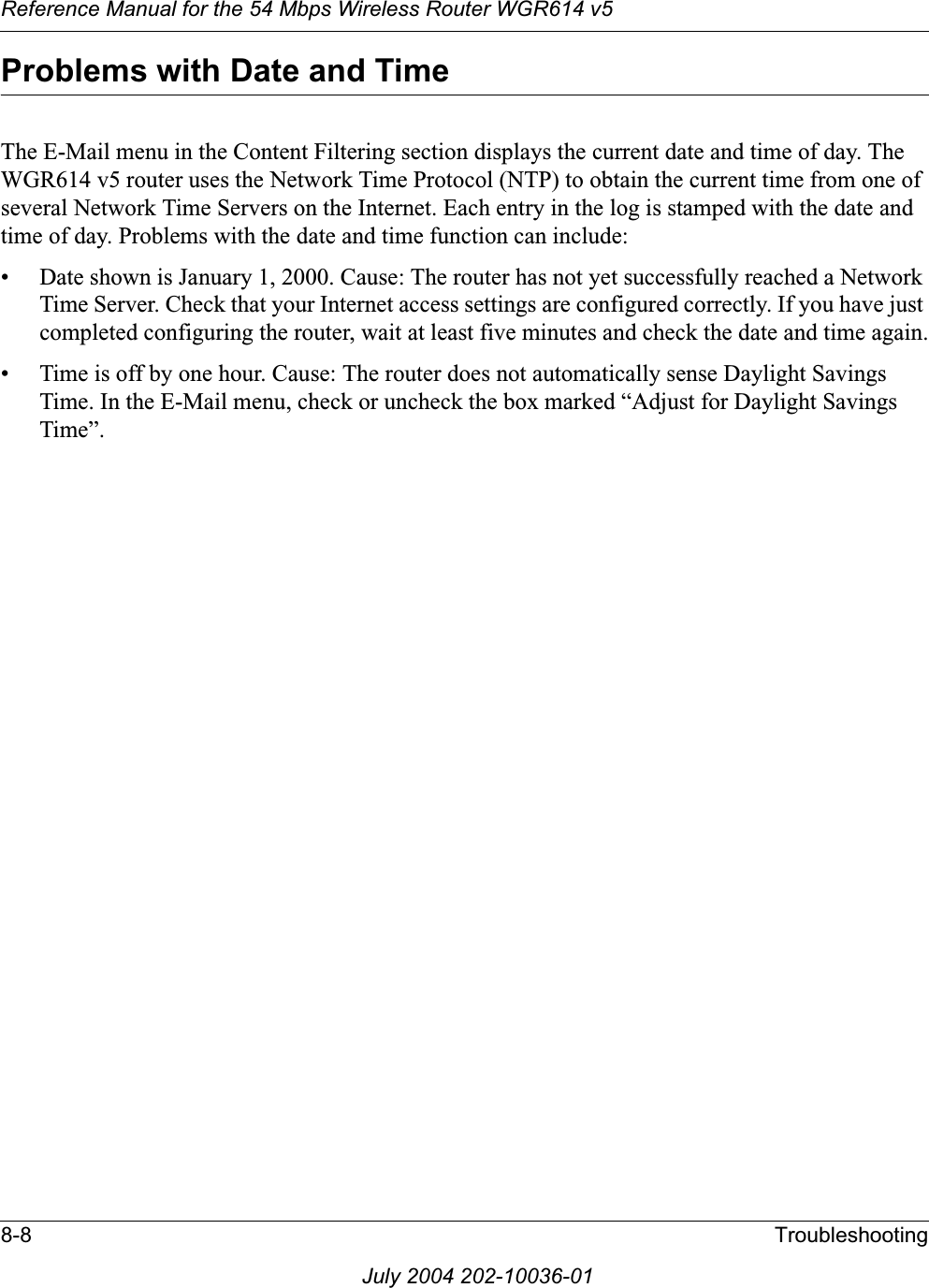 Reference Manual for the 54 Mbps Wireless Router WGR614 v58-8 TroubleshootingJuly 2004 202-10036-01Problems with Date and TimeThe E-Mail menu in the Content Filtering section displays the current date and time of day. The WGR614 v5 router uses the Network Time Protocol (NTP) to obtain the current time from one of several Network Time Servers on the Internet. Each entry in the log is stamped with the date and time of day. Problems with the date and time function can include:• Date shown is January 1, 2000. Cause: The router has not yet successfully reached a Network Time Server. Check that your Internet access settings are configured correctly. If you have just completed configuring the router, wait at least five minutes and check the date and time again.• Time is off by one hour. Cause: The router does not automatically sense Daylight Savings Time. In the E-Mail menu, check or uncheck the box marked “Adjust for Daylight Savings Time”.