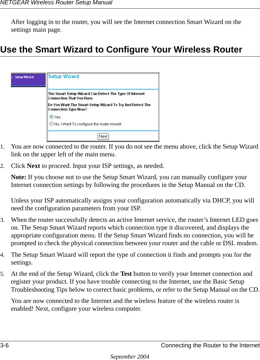 NETGEAR Wireless Router Setup Manual3-6 Connecting the Router to the InternetSeptember 2004After logging in to the router, you will see the Internet connection Smart Wizard on the settings main page.Use the Smart Wizard to Configure Your Wireless Router1. You are now connected to the router. If you do not see the menu above, click the Setup Wizard link on the upper left of the main menu. 2. Click Next to proceed. Input your ISP settings, as needed.Note: If you choose not to use the Setup Smart Wizard, you can manually configure your Internet connection settings by following the procedures in the Setup Manual on the CD.   Unless your ISP automatically assigns your configuration automatically via DHCP, you will need the configuration parameters from your ISP.3. When the router successfully detects an active Internet service, the router’s Internet LED goes on. The Setup Smart Wizard reports which connection type it discovered, and displays the appropriate configuration menu. If the Setup Smart Wizard finds no connection, you will be prompted to check the physical connection between your router and the cable or DSL modem. 4. The Setup Smart Wizard will report the type of connection it finds and prompts you for the settings. 5. At the end of the Setup Wizard, click the Test button to verify your Internet connection and register your product. If you have trouble connecting to the Internet, use the Basic Setup Troubleshooting Tips below to correct basic problems, or refer to the Setup Manual on the CD.You are now connected to the Internet and the wireless feature of the wireless router is enabled! Next, configure your wireless computer.