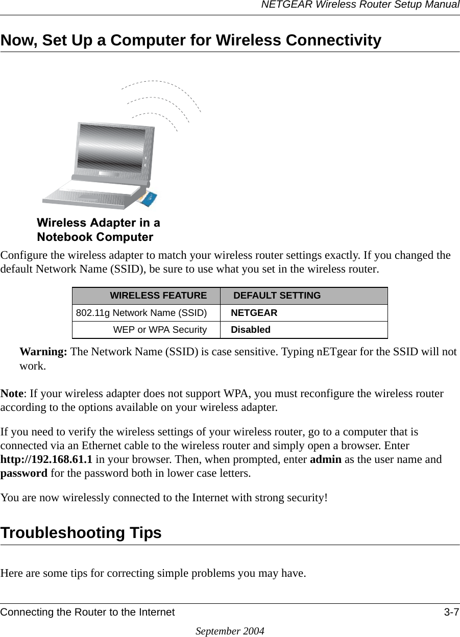 NETGEAR Wireless Router Setup ManualConnecting the Router to the Internet 3-7September 2004Now, Set Up a Computer for Wireless ConnectivityConfigure the wireless adapter to match your wireless router settings exactly. If you changed the default Network Name (SSID), be sure to use what you set in the wireless router.Warning: The Network Name (SSID) is case sensitive. Typing nETgear for the SSID will not work.Note: If your wireless adapter does not support WPA, you must reconfigure the wireless router according to the options available on your wireless adapter.If you need to verify the wireless settings of your wireless router, go to a computer that is connected via an Ethernet cable to the wireless router and simply open a browser. Enter  http://192.168.61.1 in your browser. Then, when prompted, enter admin as the user name and password for the password both in lower case letters.You are now wirelessly connected to the Internet with strong security! Troubleshooting TipsHere are some tips for correcting simple problems you may have.WIRELESS FEATURE  DEFAULT SETTING802.11g Network Name (SSID) NETGEARWEP or WPA Security Disabled:LUHOHVV$GDSWHULQD1RWHERRN&amp;RPSXWHU
