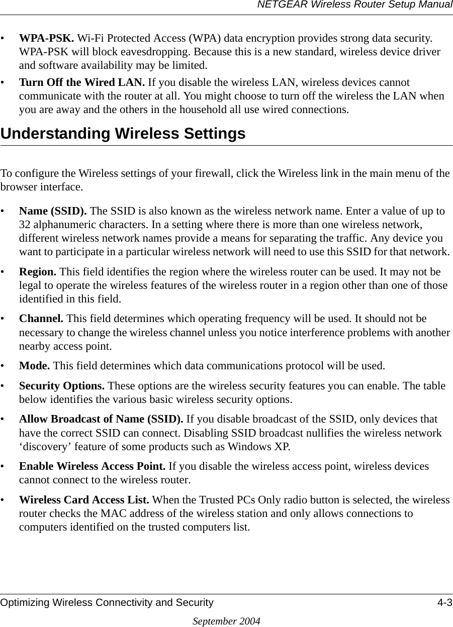 NETGEAR Wireless Router Setup ManualOptimizing Wireless Connectivity and Security 4-3September 2004•WPA-PSK. Wi-Fi Protected Access (WPA) data encryption provides strong data security. WPA-PSK will block eavesdropping. Because this is a new standard, wireless device driver and software availability may be limited. •Turn Off the Wired LAN. If you disable the wireless LAN, wireless devices cannot communicate with the router at all. You might choose to turn off the wireless the LAN when you are away and the others in the household all use wired connections.Understanding Wireless SettingsTo configure the Wireless settings of your firewall, click the Wireless link in the main menu of the browser interface. •Name (SSID). The SSID is also known as the wireless network name. Enter a value of up to 32 alphanumeric characters. In a setting where there is more than one wireless network, different wireless network names provide a means for separating the traffic. Any device you want to participate in a particular wireless network will need to use this SSID for that network. •Region. This field identifies the region where the wireless router can be used. It may not be legal to operate the wireless features of the wireless router in a region other than one of those identified in this field.•Channel. This field determines which operating frequency will be used. It should not be necessary to change the wireless channel unless you notice interference problems with another nearby access point. •Mode. This field determines which data communications protocol will be used. •Security Options. These options are the wireless security features you can enable. The table below identifies the various basic wireless security options. •Allow Broadcast of Name (SSID). If you disable broadcast of the SSID, only devices that have the correct SSID can connect. Disabling SSID broadcast nullifies the wireless network ‘discovery’ feature of some products such as Windows XP.•Enable Wireless Access Point. If you disable the wireless access point, wireless devices cannot connect to the wireless router. •Wireless Card Access List. When the Trusted PCs Only radio button is selected, the wireless router checks the MAC address of the wireless station and only allows connections to computers identified on the trusted computers list. 