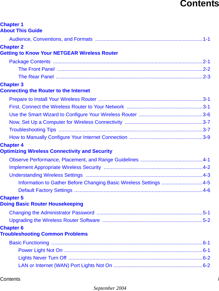 Contents iSeptember 2004ContentsChapter 1  About This GuideAudience, Conventions, and Formats  ............................................................................1-1Chapter 2  Getting to Know Your NETGEAR Wireless RouterPackage Contents  ..........................................................................................................2-1The Front Panel  .......................................................................................................2-2The Rear Panel ........................................................................................................2-3Chapter 3  Connecting the Router to the InternetPrepare to Install Your Wireless Router ..........................................................................3-1First, Connect the Wireless Router to Your Network ......................................................3-1Use the Smart Wizard to Configure Your Wireless Router  .............................................3-6Now, Set Up a Computer for Wireless Connectivity  .......................................................3-7Troubleshooting Tips  ......................................................................................................3-7How to Manually Configure Your Internet Connection ....................................................3-9Chapter 4  Optimizing Wireless Connectivity and SecurityObserve Performance, Placement, and Range Guidelines ............................................4-1Implement Appropriate Wireless Security  ......................................................................4-2Understanding Wireless Settings ...................................................................................4-3Information to Gather Before Changing Basic Wireless Settings .............................4-5Default Factory Settings ...........................................................................................4-6Chapter 5  Doing Basic Router HousekeepingChanging the Administrator Password ...........................................................................5-1Upgrading the Wireless Router Software  .......................................................................5-2Chapter 6  Troubleshooting Common ProblemsBasic Functioning  ...........................................................................................................6-1Power Light Not On ..................................................................................................6-1Lights Never Turn Off ...............................................................................................6-2LAN or Internet (WAN) Port Lights Not On ...............................................................6-2
