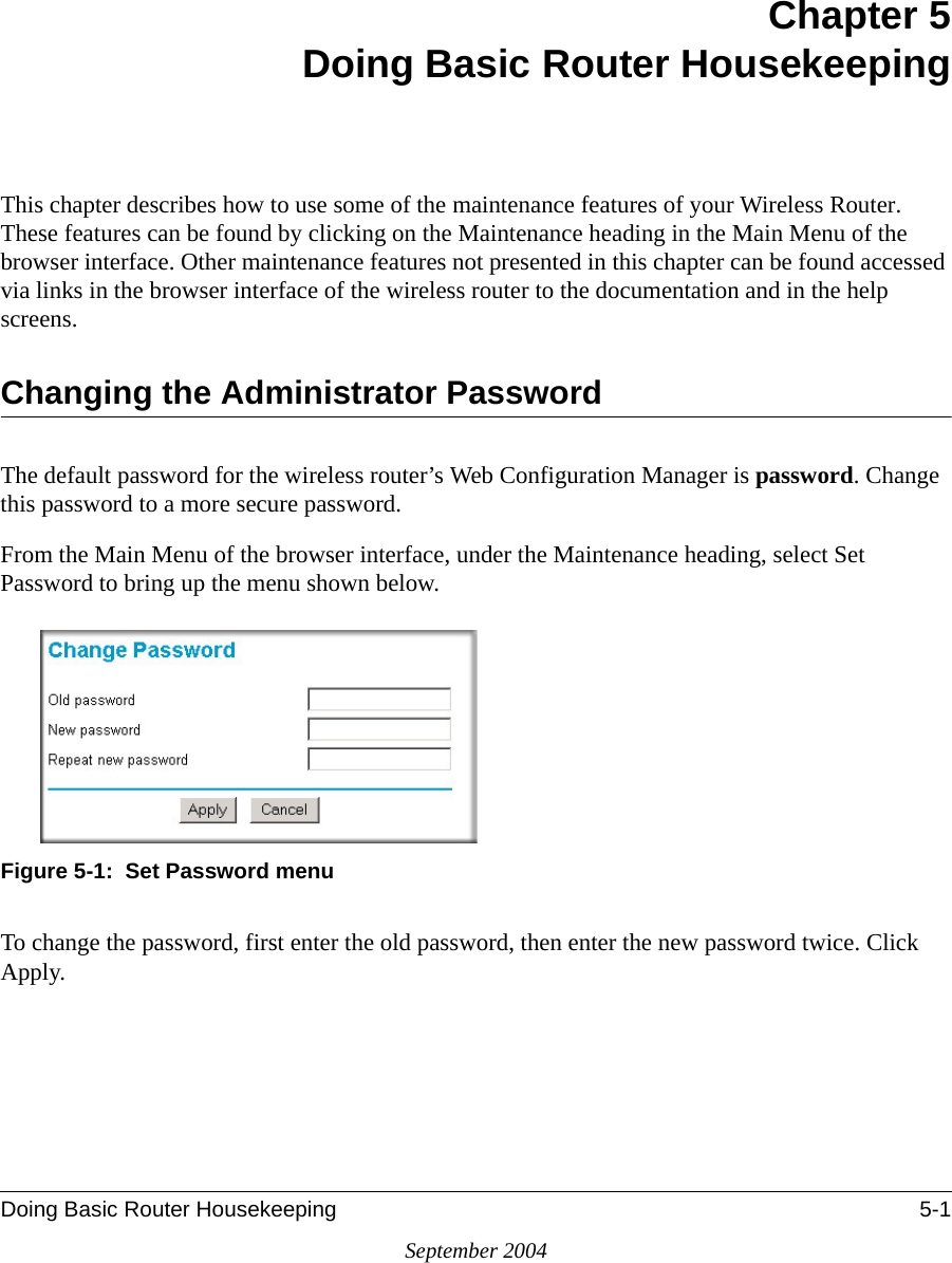 Doing Basic Router Housekeeping 5-1September 2004Chapter 5Doing Basic Router HousekeepingThis chapter describes how to use some of the maintenance features of your Wireless Router. These features can be found by clicking on the Maintenance heading in the Main Menu of the browser interface. Other maintenance features not presented in this chapter can be found accessed via links in the browser interface of the wireless router to the documentation and in the help screens.Changing the Administrator PasswordThe default password for the wireless router’s Web Configuration Manager is password. Change this password to a more secure password. From the Main Menu of the browser interface, under the Maintenance heading, select Set Password to bring up the menu shown below.Figure 5-1:  Set Password menuTo change the password, first enter the old password, then enter the new password twice. Click Apply.