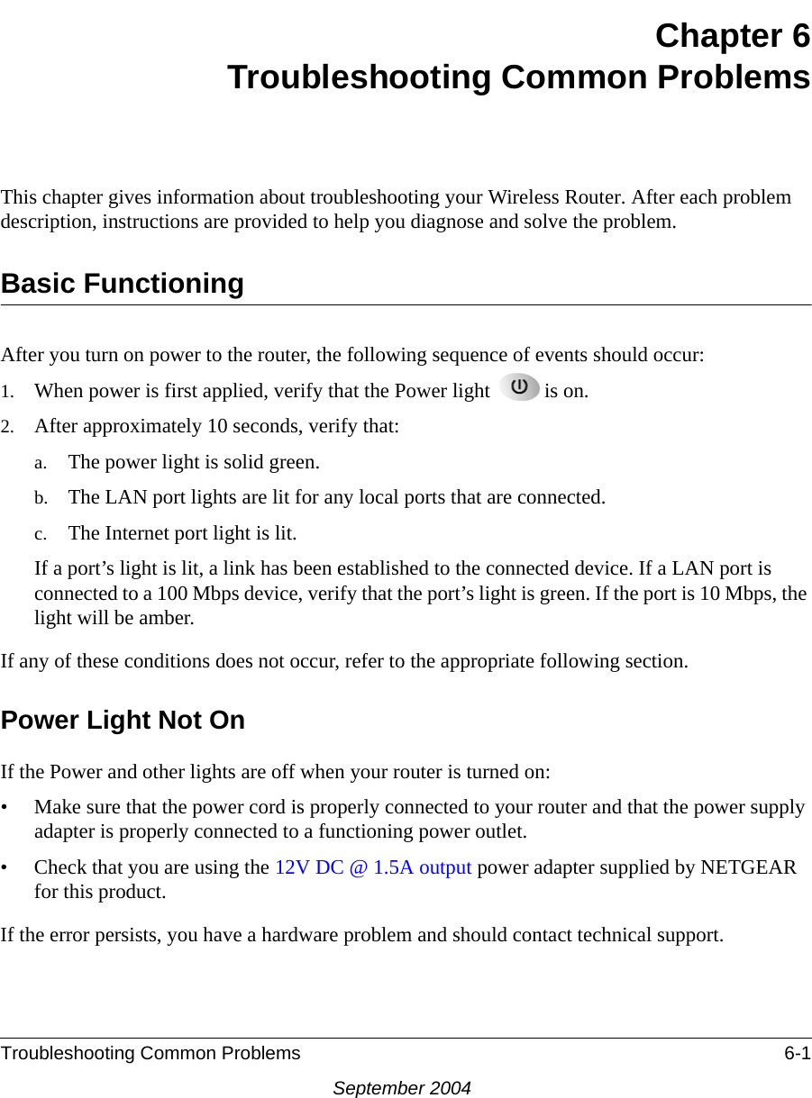 Troubleshooting Common Problems 6-1September 2004Chapter 6Troubleshooting Common ProblemsThis chapter gives information about troubleshooting your Wireless Router. After each problem description, instructions are provided to help you diagnose and solve the problem.Basic FunctioningAfter you turn on power to the router, the following sequence of events should occur:1. When power is first applied, verify that the Power light  is on.2. After approximately 10 seconds, verify that:a. The power light is solid green.b. The LAN port lights are lit for any local ports that are connected.c. The Internet port light is lit.If a port’s light is lit, a link has been established to the connected device. If a LAN port is connected to a 100 Mbps device, verify that the port’s light is green. If the port is 10 Mbps, the light will be amber.If any of these conditions does not occur, refer to the appropriate following section.Power Light Not OnIf the Power and other lights are off when your router is turned on:• Make sure that the power cord is properly connected to your router and that the power supply adapter is properly connected to a functioning power outlet. • Check that you are using the 12V DC @ 1.5A output power adapter supplied by NETGEAR for this product.If the error persists, you have a hardware problem and should contact technical support.