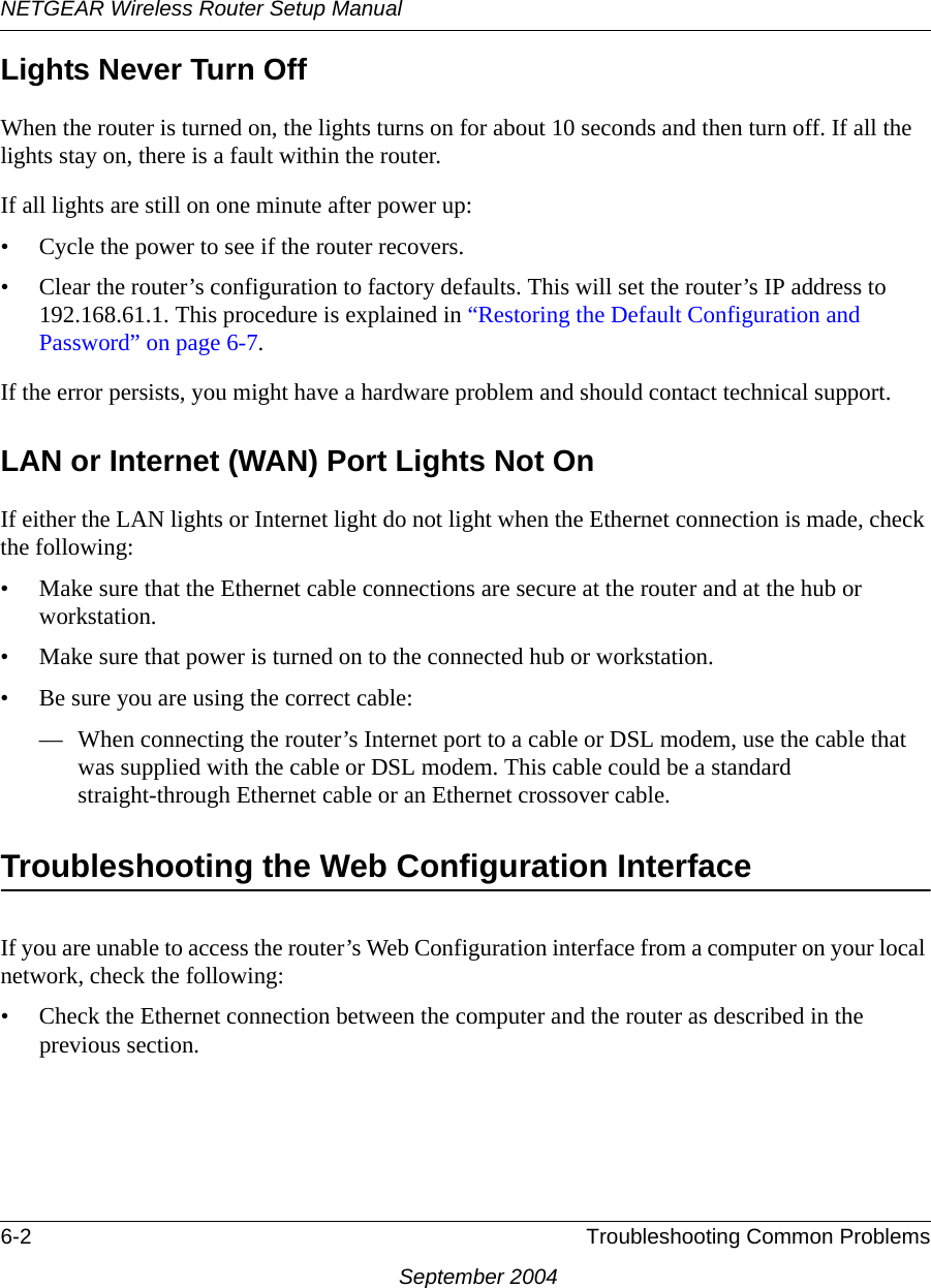 NETGEAR Wireless Router Setup Manual6-2 Troubleshooting Common ProblemsSeptember 2004Lights Never Turn Off When the router is turned on, the lights turns on for about 10 seconds and then turn off. If all the lights stay on, there is a fault within the router.If all lights are still on one minute after power up:• Cycle the power to see if the router recovers.• Clear the router’s configuration to factory defaults. This will set the router’s IP address to 192.168.61.1. This procedure is explained in “Restoring the Default Configuration and Password” on page 6-7.If the error persists, you might have a hardware problem and should contact technical support.LAN or Internet (WAN) Port Lights Not OnIf either the LAN lights or Internet light do not light when the Ethernet connection is made, check the following:• Make sure that the Ethernet cable connections are secure at the router and at the hub or workstation.• Make sure that power is turned on to the connected hub or workstation.• Be sure you are using the correct cable:— When connecting the router’s Internet port to a cable or DSL modem, use the cable that was supplied with the cable or DSL modem. This cable could be a standard straight-through Ethernet cable or an Ethernet crossover cable.Troubleshooting the Web Configuration InterfaceIf you are unable to access the router’s Web Configuration interface from a computer on your local network, check the following:• Check the Ethernet connection between the computer and the router as described in the previous section.