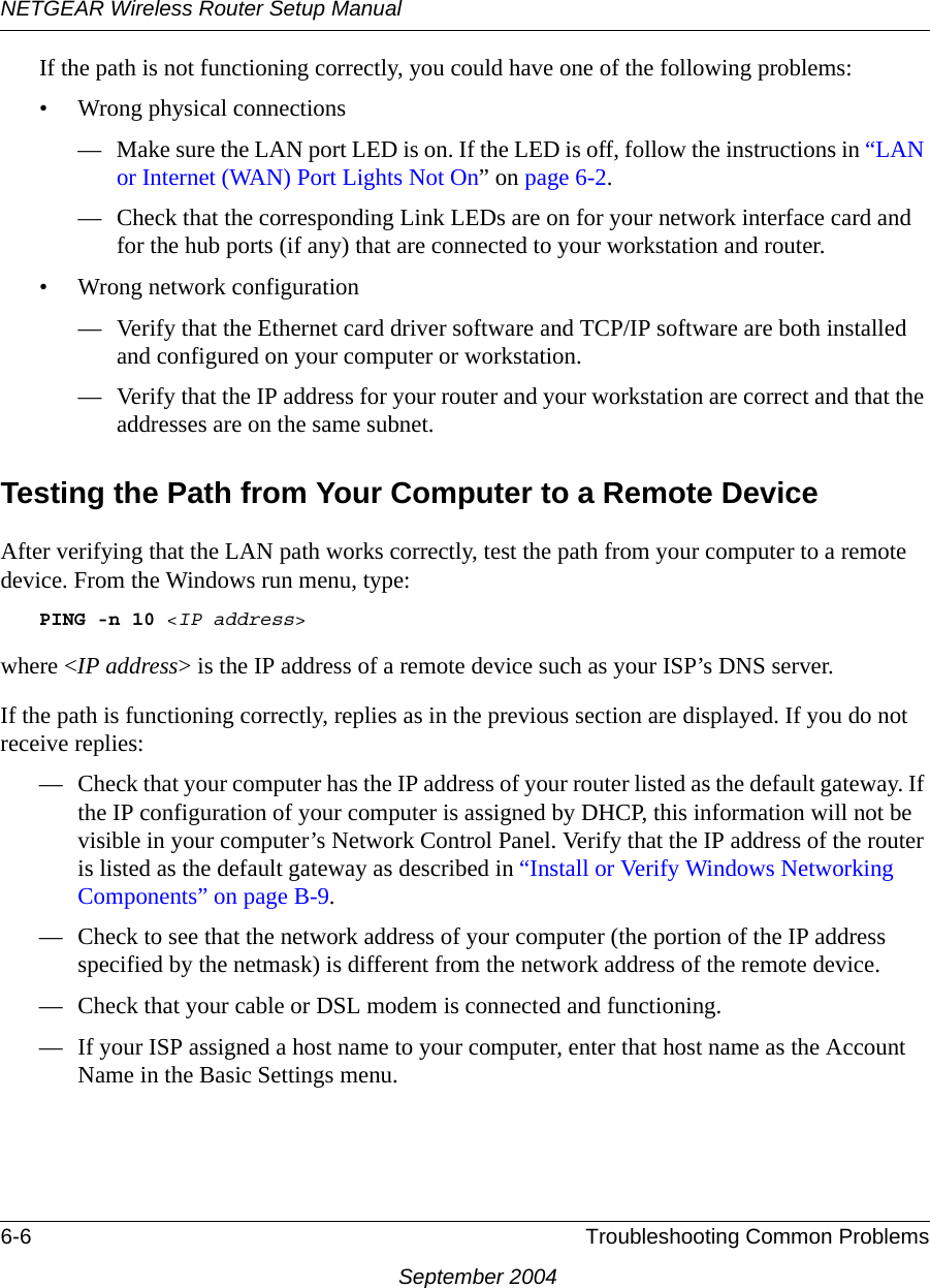 NETGEAR Wireless Router Setup Manual6-6 Troubleshooting Common ProblemsSeptember 2004If the path is not functioning correctly, you could have one of the following problems:• Wrong physical connections— Make sure the LAN port LED is on. If the LED is off, follow the instructions in “LAN or Internet (WAN) Port Lights Not On” on page 6-2.— Check that the corresponding Link LEDs are on for your network interface card and for the hub ports (if any) that are connected to your workstation and router.• Wrong network configuration— Verify that the Ethernet card driver software and TCP/IP software are both installed and configured on your computer or workstation.— Verify that the IP address for your router and your workstation are correct and that the addresses are on the same subnet.Testing the Path from Your Computer to a Remote DeviceAfter verifying that the LAN path works correctly, test the path from your computer to a remote device. From the Windows run menu, type:PING -n 10 &lt;IP address&gt;where &lt;IP address&gt; is the IP address of a remote device such as your ISP’s DNS server.If the path is functioning correctly, replies as in the previous section are displayed. If you do not receive replies:— Check that your computer has the IP address of your router listed as the default gateway. If the IP configuration of your computer is assigned by DHCP, this information will not be visible in your computer’s Network Control Panel. Verify that the IP address of the router is listed as the default gateway as described in “Install or Verify Windows Networking Components” on page B-9.— Check to see that the network address of your computer (the portion of the IP address specified by the netmask) is different from the network address of the remote device.— Check that your cable or DSL modem is connected and functioning.— If your ISP assigned a host name to your computer, enter that host name as the Account Name in the Basic Settings menu.