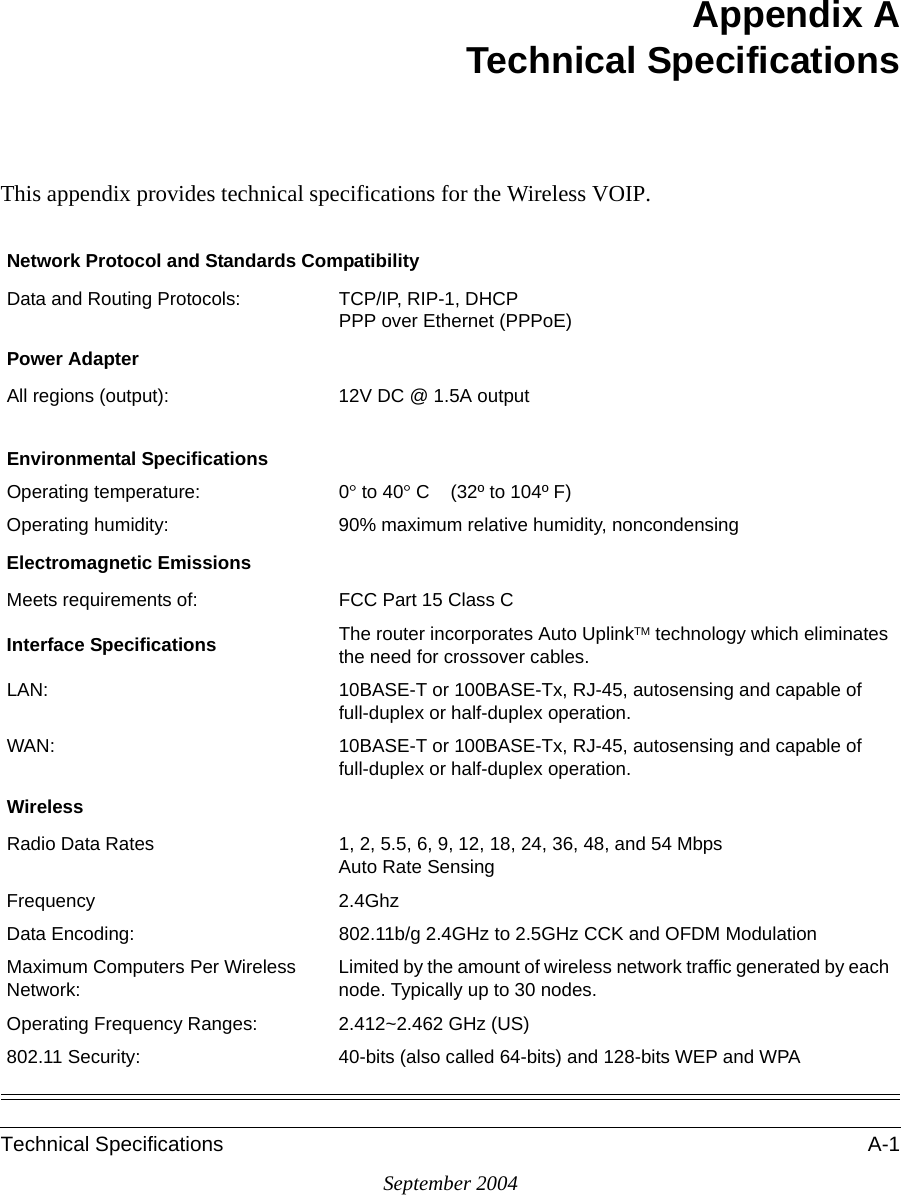 Technical Specifications A-1September 2004Appendix ATechnical SpecificationsThis appendix provides technical specifications for the Wireless VOIP.Network Protocol and Standards CompatibilityData and Routing Protocols: TCP/IP, RIP-1, DHCP PPP over Ethernet (PPPoE)Power AdapterAll regions (output): 12V DC @ 1.5A outputEnvironmental SpecificationsOperating temperature: 0° to 40° C    (32º to 104º F)Operating humidity: 90% maximum relative humidity, noncondensingElectromagnetic EmissionsMeets requirements of: FCC Part 15 Class CInterface Specifications The router incorporates Auto UplinkTM technology which eliminates the need for crossover cables.LAN: 10BASE-T or 100BASE-Tx, RJ-45, autosensing and capable of full-duplex or half-duplex operation. WAN: 10BASE-T or 100BASE-Tx, RJ-45, autosensing and capable of full-duplex or half-duplex operation. WirelessRadio Data Rates 1, 2, 5.5, 6, 9, 12, 18, 24, 36, 48, and 54 Mbps  Auto Rate SensingFrequency 2.4GhzData Encoding: 802.11b/g 2.4GHz to 2.5GHz CCK and OFDM ModulationMaximum Computers Per Wireless Network:Limited by the amount of wireless network traffic generated by each node. Typically up to 30 nodes.Operating Frequency Ranges: 2.412~2.462 GHz (US) 802.11 Security: 40-bits (also called 64-bits) and 128-bits WEP and WPA 