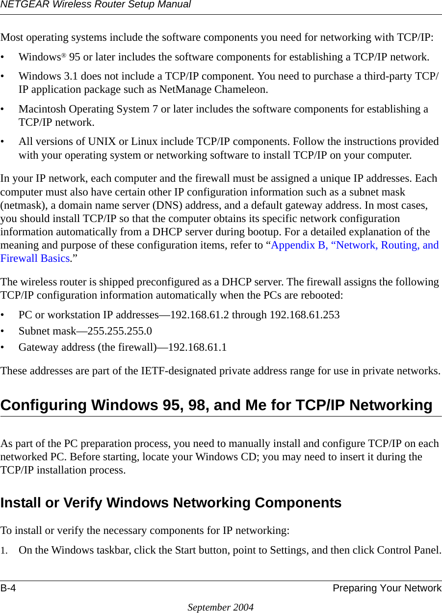 NETGEAR Wireless Router Setup ManualB-4 Preparing Your NetworkSeptember 2004Most operating systems include the software components you need for networking with TCP/IP:•Windows® 95 or later includes the software components for establishing a TCP/IP network. • Windows 3.1 does not include a TCP/IP component. You need to purchase a third-party TCP/IP application package such as NetManage Chameleon.• Macintosh Operating System 7 or later includes the software components for establishing a TCP/IP network.• All versions of UNIX or Linux include TCP/IP components. Follow the instructions provided with your operating system or networking software to install TCP/IP on your computer.In your IP network, each computer and the firewall must be assigned a unique IP addresses. Each computer must also have certain other IP configuration information such as a subnet mask (netmask), a domain name server (DNS) address, and a default gateway address. In most cases, you should install TCP/IP so that the computer obtains its specific network configuration information automatically from a DHCP server during bootup. For a detailed explanation of the meaning and purpose of these configuration items, refer to “Appendix B, “Network, Routing, and Firewall Basics.” The wireless router is shipped preconfigured as a DHCP server. The firewall assigns the following TCP/IP configuration information automatically when the PCs are rebooted:• PC or workstation IP addresses—192.168.61.2 through 192.168.61.253• Subnet mask—255.255.255.0• Gateway address (the firewall)—192.168.61.1These addresses are part of the IETF-designated private address range for use in private networks.Configuring Windows 95, 98, and Me for TCP/IP NetworkingAs part of the PC preparation process, you need to manually install and configure TCP/IP on each networked PC. Before starting, locate your Windows CD; you may need to insert it during the TCP/IP installation process.Install or Verify Windows Networking ComponentsTo install or verify the necessary components for IP networking:1. On the Windows taskbar, click the Start button, point to Settings, and then click Control Panel.