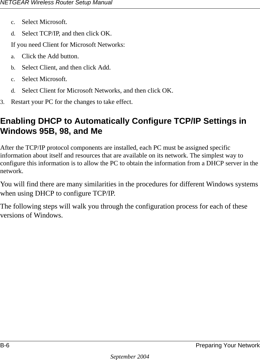 NETGEAR Wireless Router Setup ManualB-6 Preparing Your NetworkSeptember 2004c. Select Microsoft.d. Select TCP/IP, and then click OK.If you need Client for Microsoft Networks:a. Click the Add button.b. Select Client, and then click Add.c. Select Microsoft.d. Select Client for Microsoft Networks, and then click OK.3. Restart your PC for the changes to take effect.Enabling DHCP to Automatically Configure TCP/IP Settings in Windows 95B, 98, and Me After the TCP/IP protocol components are installed, each PC must be assigned specific information about itself and resources that are available on its network. The simplest way to configure this information is to allow the PC to obtain the information from a DHCP server in the network. You will find there are many similarities in the procedures for different Windows systems when using DHCP to configure TCP/IP.The following steps will walk you through the configuration process for each of these versions of Windows.