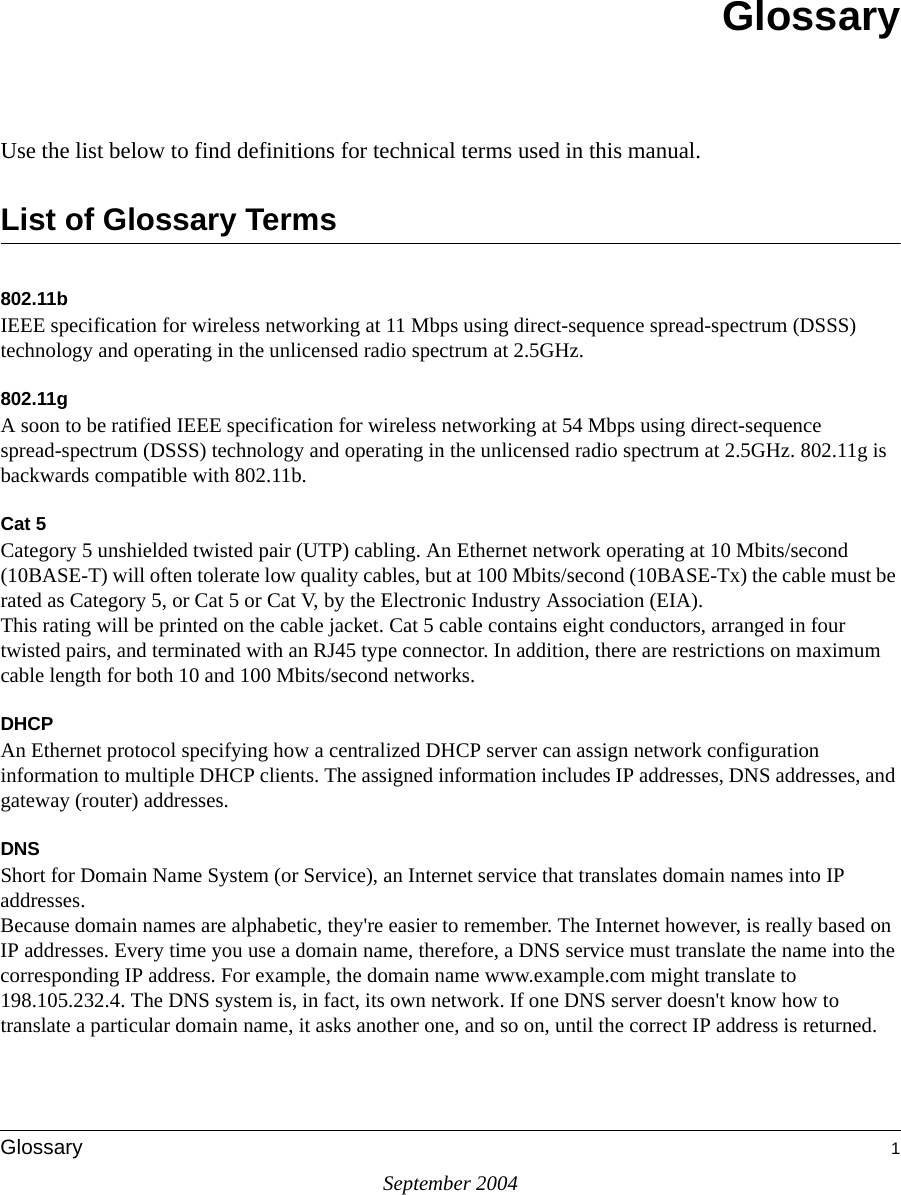 September 2004Glossary 1GlossaryUse the list below to find definitions for technical terms used in this manual.List of Glossary Terms802.11bIEEE specification for wireless networking at 11 Mbps using direct-sequence spread-spectrum (DSSS) technology and operating in the unlicensed radio spectrum at 2.5GHz.802.11gA soon to be ratified IEEE specification for wireless networking at 54 Mbps using direct-sequence spread-spectrum (DSSS) technology and operating in the unlicensed radio spectrum at 2.5GHz. 802.11g is backwards compatible with 802.11b.Cat 5Category 5 unshielded twisted pair (UTP) cabling. An Ethernet network operating at 10 Mbits/second (10BASE-T) will often tolerate low quality cables, but at 100 Mbits/second (10BASE-Tx) the cable must be rated as Category 5, or Cat 5 or Cat V, by the Electronic Industry Association (EIA). This rating will be printed on the cable jacket. Cat 5 cable contains eight conductors, arranged in four twisted pairs, and terminated with an RJ45 type connector. In addition, there are restrictions on maximum cable length for both 10 and 100 Mbits/second networks.DHCPAn Ethernet protocol specifying how a centralized DHCP server can assign network configuration information to multiple DHCP clients. The assigned information includes IP addresses, DNS addresses, and gateway (router) addresses.DNSShort for Domain Name System (or Service), an Internet service that translates domain names into IP addresses. Because domain names are alphabetic, they&apos;re easier to remember. The Internet however, is really based on IP addresses. Every time you use a domain name, therefore, a DNS service must translate the name into the corresponding IP address. For example, the domain name www.example.com might translate to 198.105.232.4. The DNS system is, in fact, its own network. If one DNS server doesn&apos;t know how to translate a particular domain name, it asks another one, and so on, until the correct IP address is returned. 