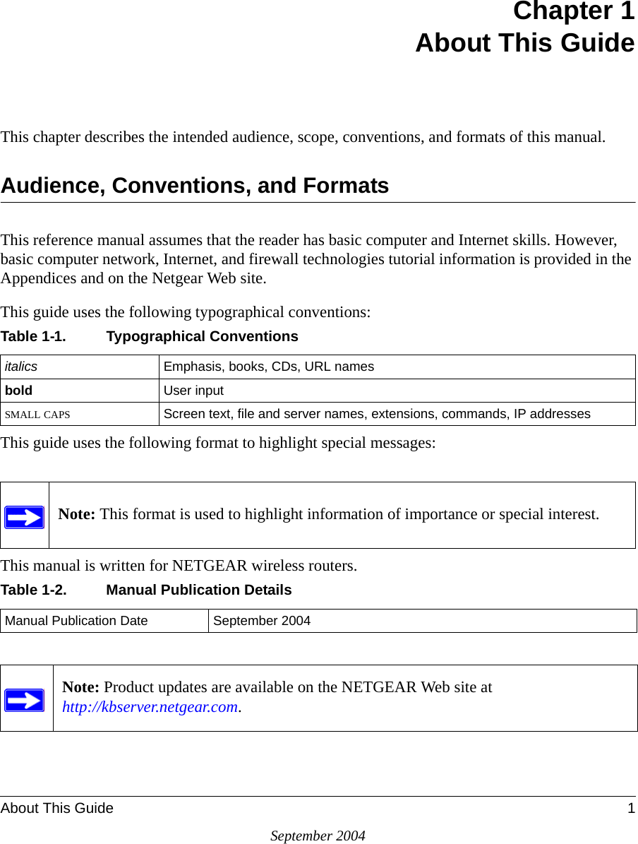 About This Guide 1September 2004Chapter 1 About This GuideThis chapter describes the intended audience, scope, conventions, and formats of this manual.Audience, Conventions, and FormatsThis reference manual assumes that the reader has basic computer and Internet skills. However, basic computer network, Internet, and firewall technologies tutorial information is provided in the Appendices and on the Netgear Web site.This guide uses the following typographical conventions:This guide uses the following format to highlight special messages:This manual is written for NETGEAR wireless routers.Table 1-1. Typographical Conventionsitalics Emphasis, books, CDs, URL namesbold  User inputSMALL CAPS Screen text, file and server names, extensions, commands, IP addressesNote: This format is used to highlight information of importance or special interest.Table 1-2. Manual Publication DetailsManual Publication Date September 2004Note: Product updates are available on the NETGEAR Web site at  http://kbserver.netgear.com. 