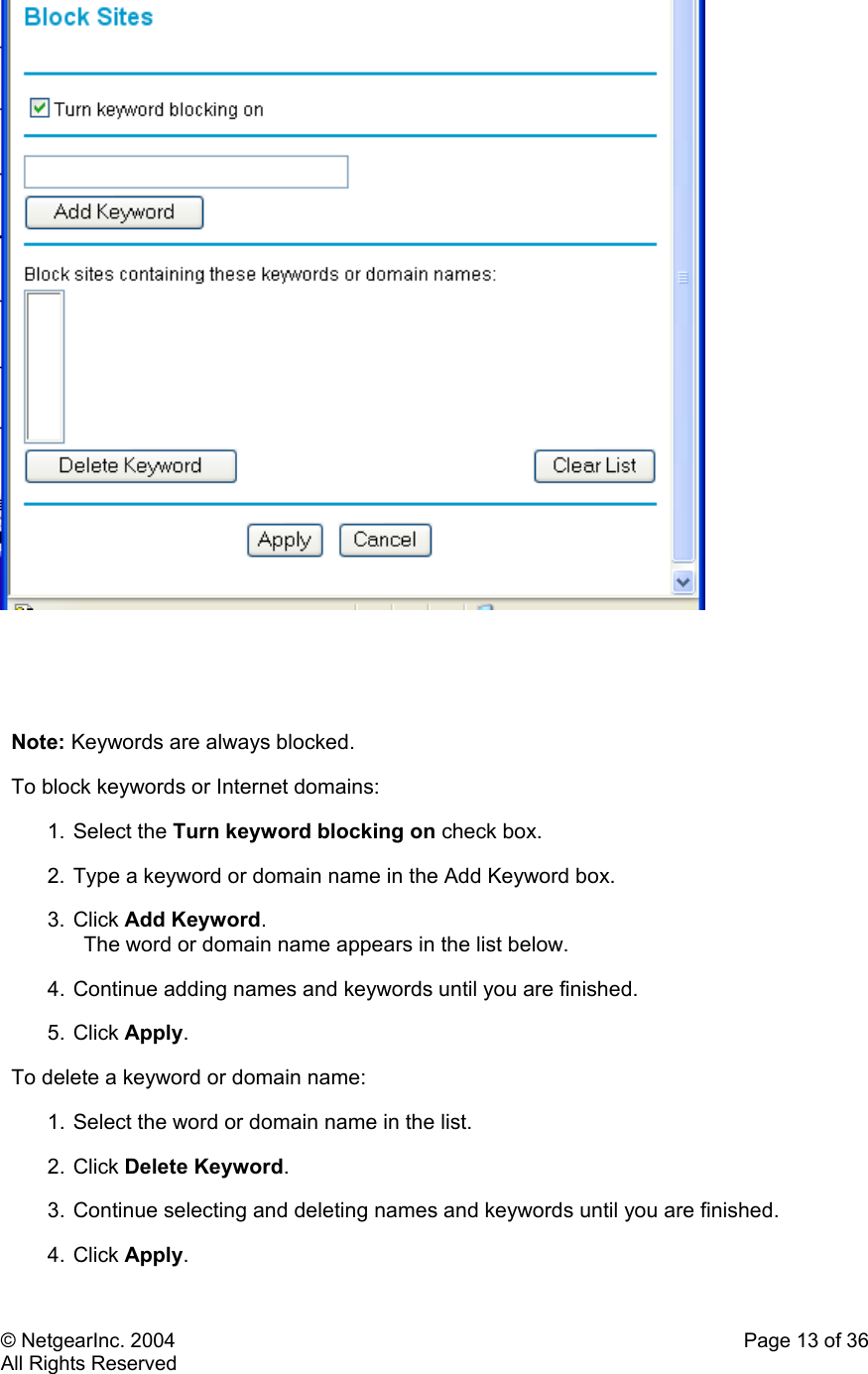 © NetgearInc. 2004    Page 13 of 36 All Rights Reserved      Note: Keywords are always blocked. To block keywords or Internet domains:  1. Select the Turn keyword blocking on check box.  2. Type a keyword or domain name in the Add Keyword box.  3. Click Add Keyword.  The word or domain name appears in the list below.  4. Continue adding names and keywords until you are finished.  5. Click Apply.  To delete a keyword or domain name:  1. Select the word or domain name in the list.  2. Click Delete Keyword.  3. Continue selecting and deleting names and keywords until you are finished.  4. Click Apply.  