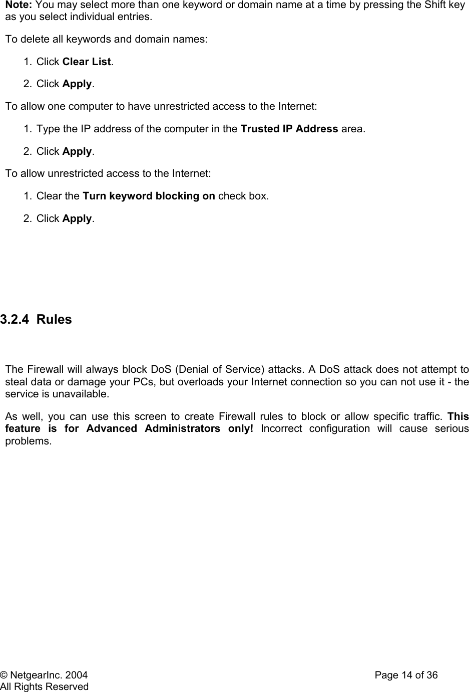 © NetgearInc. 2004    Page 14 of 36 All Rights Reserved Note: You may select more than one keyword or domain name at a time by pressing the Shift key as you select individual entries.  To delete all keywords and domain names:  1. Click Clear List.  2. Click Apply.  To allow one computer to have unrestricted access to the Internet:  1. Type the IP address of the computer in the Trusted IP Address area.  2. Click Apply.  To allow unrestricted access to the Internet:  1. Clear the Turn keyword blocking on check box.  2. Click Apply.       3.2.4 Rules   The Firewall will always block DoS (Denial of Service) attacks. A DoS attack does not attempt to steal data or damage your PCs, but overloads your Internet connection so you can not use it - the service is unavailable.  As well, you can use this screen to create Firewall rules to block or allow specific traffic. This feature is for Advanced Administrators only! Incorrect configuration will cause serious problems.    