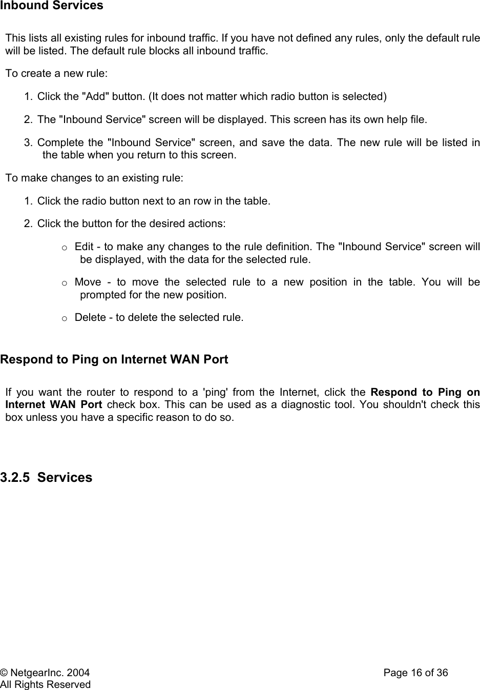 © NetgearInc. 2004    Page 16 of 36 All Rights Reserved  Inbound Services  This lists all existing rules for inbound traffic. If you have not defined any rules, only the default rule will be listed. The default rule blocks all inbound traffic.  To create a new rule:  1. Click the &quot;Add&quot; button. (It does not matter which radio button is selected)  2.  The &quot;Inbound Service&quot; screen will be displayed. This screen has its own help file.  3. Complete the &quot;Inbound Service&quot; screen, and save the data. The new rule will be listed in the table when you return to this screen.  To make changes to an existing rule:  1. Click the radio button next to an row in the table.  2. Click the button for the desired actions:  o  Edit - to make any changes to the rule definition. The &quot;Inbound Service&quot; screen will be displayed, with the data for the selected rule.  o  Move - to move the selected rule to a new position in the table. You will be prompted for the new position.  o  Delete - to delete the selected rule.   Respond to Ping on Internet WAN Port   If you want the router to respond to a &apos;ping&apos; from the Internet, click the Respond to Ping on Internet WAN Port check box. This can be used as a diagnostic tool. You shouldn&apos;t check this box unless you have a specific reason to do so.    3.2.5 Services     