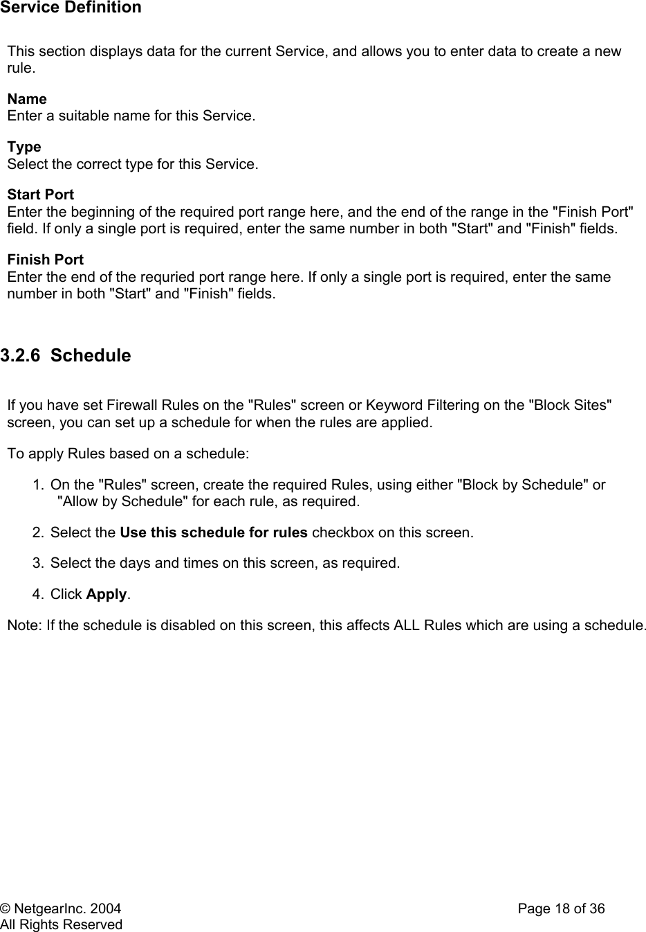 © NetgearInc. 2004    Page 18 of 36 All Rights Reserved          Service Definition  This section displays data for the current Service, and allows you to enter data to create a new rule.  Name  Enter a suitable name for this Service.  Type  Select the correct type for this Service.  Start Port  Enter the beginning of the required port range here, and the end of the range in the &quot;Finish Port&quot; field. If only a single port is required, enter the same number in both &quot;Start&quot; and &quot;Finish&quot; fields.  Finish Port  Enter the end of the requried port range here. If only a single port is required, enter the same number in both &quot;Start&quot; and &quot;Finish&quot; fields.   3.2.6 Schedule  If you have set Firewall Rules on the &quot;Rules&quot; screen or Keyword Filtering on the &quot;Block Sites&quot; screen, you can set up a schedule for when the rules are applied.  To apply Rules based on a schedule:  1. On the &quot;Rules&quot; screen, create the required Rules, using either &quot;Block by Schedule&quot; or &quot;Allow by Schedule&quot; for each rule, as required.  2. Select the Use this schedule for rules checkbox on this screen.  3. Select the days and times on this screen, as required.  4. Click Apply.  Note: If the schedule is disabled on this screen, this affects ALL Rules which are using a schedule.   