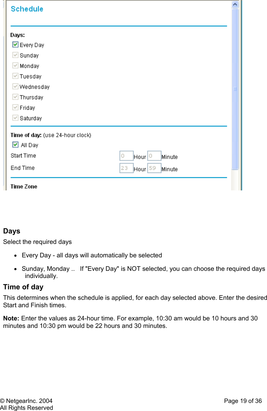 © NetgearInc. 2004    Page 19 of 36 All Rights Reserved      Days  Select the required days  •  Every Day - all days will automatically be selected  •  Sunday, Monday ..   If &quot;Every Day&quot; is NOT selected, you can choose the required days individually.  Time of day  This determines when the schedule is applied, for each day selected above. Enter the desired Start and Finish times.  Note: Enter the values as 24-hour time. For example, 10:30 am would be 10 hours and 30 minutes and 10:30 pm would be 22 hours and 30 minutes.   