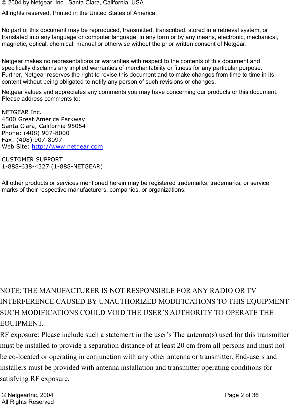 © NetgearInc. 2004    Page 2 of 36 All Rights Reserved  2004 by Netgear, Inc., Santa Clara, California, USA All rights reserved. Printed in the United States of America.  No part of this document may be reproduced, transmitted, transcribed, stored in a retrieval system, or translated into any language or computer language, in any form or by any means, electronic, mechanical, magnetic, optical, chemical, manual or otherwise without the prior written consent of Netgear.  Netgear makes no representations or warranties with respect to the contents of this document and specifically disclaims any implied warranties of merchantability or fitness for any particular purpose. Further, Netgear reserves the right to revise this document and to make changes from time to time in its content without being obligated to notify any person of such revisions or changes. Netgear values and appreciates any comments you may have concerning our products or this document. Please address comments to: NETGEAR Inc. 4500 Great America Parkway Santa Clara, California 95054 Phone: (408) 907-8000 Fax: (408) 907-8097 Web Site: http://www.netgear.com  CUSTOMER SUPPORT 1-888-638-4327 (1-888-NETGEAR)   All other products or services mentioned herein may be registered trademarks, trademarks, or service marks of their respective manufacturers, companies, or organizations.     NOTE: THE MANUFACTURER IS NOT RESPONSIBLE FOR ANY RADIO OR TV INTERFERENCE CAUSED BY UNAUTHORIZED MODIFICATIONS TO THIS EQUIPMENT SUCH MODIFICATIONS COULD VOID THE USER’S AUTHORITY TO OPERATE THE EOUIPMENT. RF exposure: Plcase include such a statcment in the user’s The antenna(s) used for this transmitter must be installed to provide a separation distance of at least 20 cm from all persons and must not be co-located or operating in conjunction with any other antenna or transmitter. End-users and installers must be provided with antenna installation and transmitter operating conditions for satisfying RF exposure. 