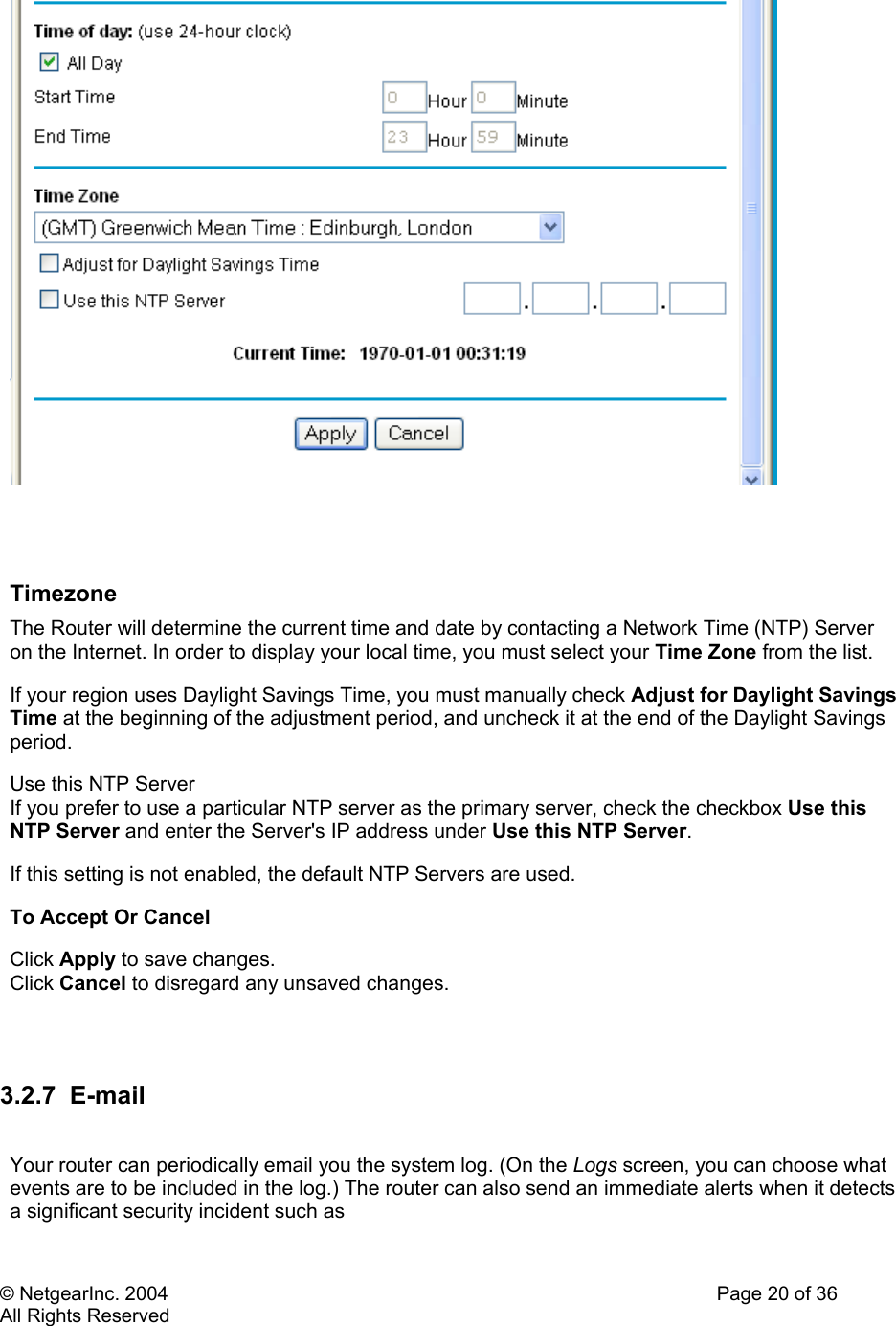 © NetgearInc. 2004    Page 20 of 36 All Rights Reserved    Timezone  The Router will determine the current time and date by contacting a Network Time (NTP) Server on the Internet. In order to display your local time, you must select your Time Zone from the list. If your region uses Daylight Savings Time, you must manually check Adjust for Daylight Savings Time at the beginning of the adjustment period, and uncheck it at the end of the Daylight Savings period. Use this NTP Server  If you prefer to use a particular NTP server as the primary server, check the checkbox Use this NTP Server and enter the Server&apos;s IP address under Use this NTP Server.  If this setting is not enabled, the default NTP Servers are used. To Accept Or Cancel  Click Apply to save changes.  Click Cancel to disregard any unsaved changes.   3.2.7 E-mail  Your router can periodically email you the system log. (On the Logs screen, you can choose what events are to be included in the log.) The router can also send an immediate alerts when it detects a significant security incident such as  