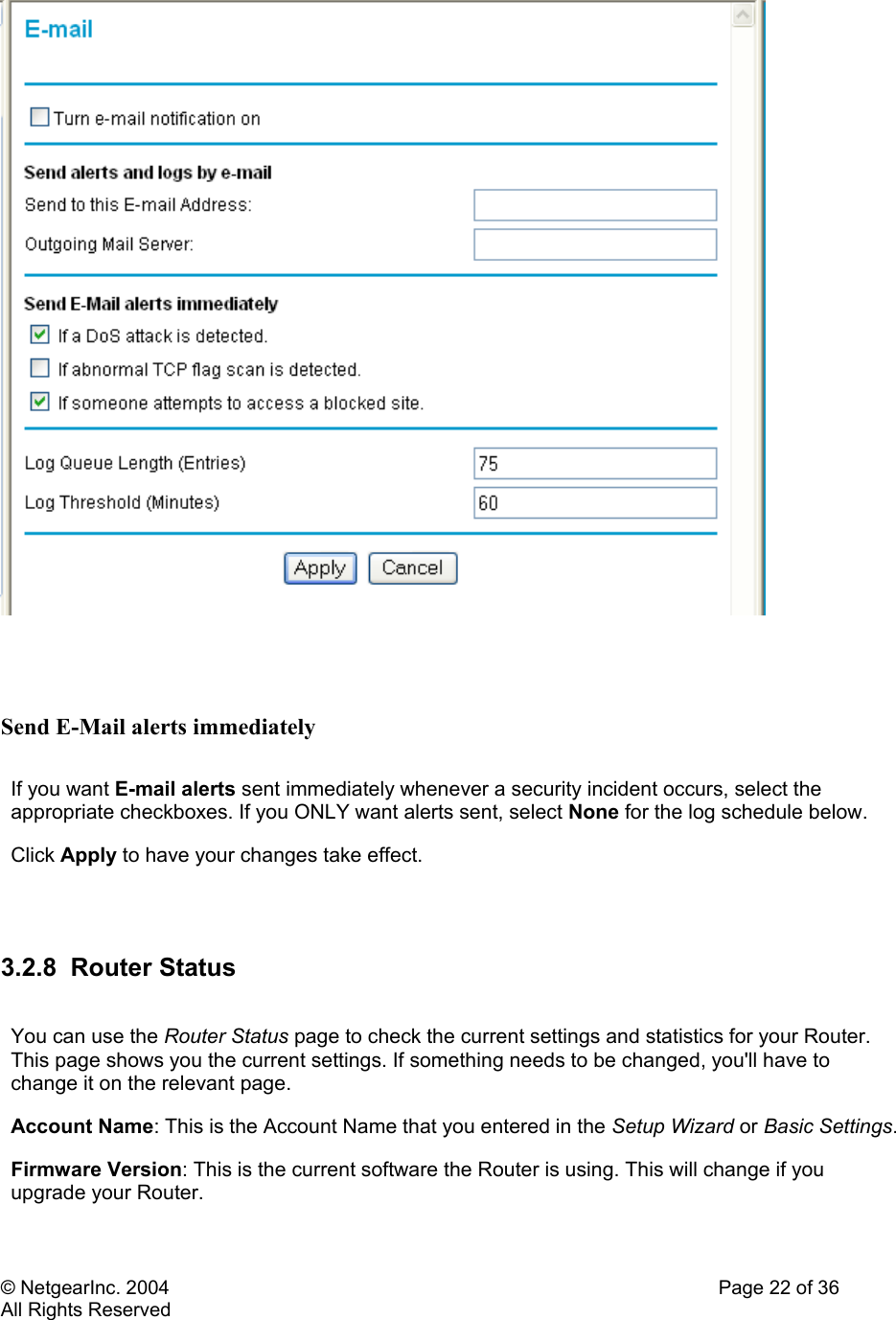 © NetgearInc. 2004    Page 22 of 36 All Rights Reserved    Send E-Mail alerts immediately  If you want E-mail alerts sent immediately whenever a security incident occurs, select the appropriate checkboxes. If you ONLY want alerts sent, select None for the log schedule below. Click Apply to have your changes take effect.   3.2.8 Router Status  You can use the Router Status page to check the current settings and statistics for your Router. This page shows you the current settings. If something needs to be changed, you&apos;ll have to change it on the relevant page.  Account Name: This is the Account Name that you entered in the Setup Wizard or Basic Settings. Firmware Version: This is the current software the Router is using. This will change if you upgrade your Router.  