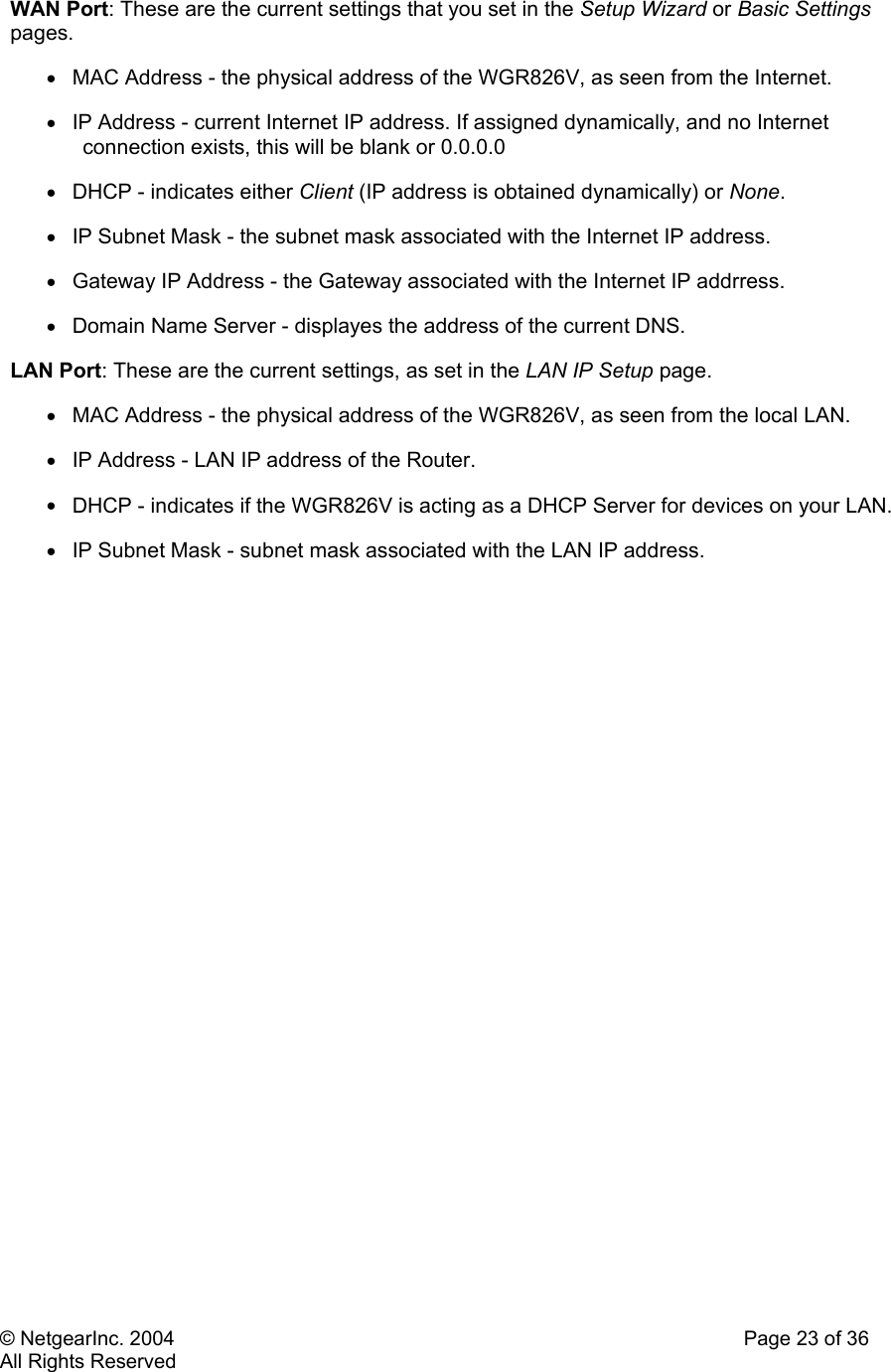 © NetgearInc. 2004    Page 23 of 36 All Rights Reserved WAN Port: These are the current settings that you set in the Setup Wizard or Basic Settings pages.  •  MAC Address - the physical address of the WGR826V, as seen from the Internet.  •  IP Address - current Internet IP address. If assigned dynamically, and no Internet connection exists, this will be blank or 0.0.0.0  •  DHCP - indicates either Client (IP address is obtained dynamically) or None.  •  IP Subnet Mask - the subnet mask associated with the Internet IP address.  •  Gateway IP Address - the Gateway associated with the Internet IP addrress.  •  Domain Name Server - displayes the address of the current DNS.  LAN Port: These are the current settings, as set in the LAN IP Setup page.  •  MAC Address - the physical address of the WGR826V, as seen from the local LAN.  •  IP Address - LAN IP address of the Router.  •  DHCP - indicates if the WGR826V is acting as a DHCP Server for devices on your LAN.  •  IP Subnet Mask - subnet mask associated with the LAN IP address.   