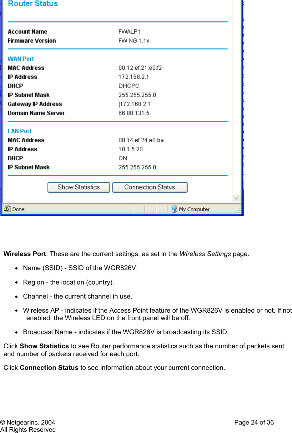 © NetgearInc. 2004    Page 24 of 36 All Rights Reserved    Wireless Port: These are the current settings, as set in the Wireless Settings page.  •  Name (SSID) - SSID of the WGR826V.  •  Region - the location (country).  •  Channel - the current channel in use.  •  Wireless AP - indicates if the Access Point feature of the WGR826V is enabled or not. If not enabled, the Wireless LED on the front panel will be off.  •  Broadcast Name - indicates if the WGR826V is broadcasting its SSID.  Click Show Statistics to see Router performance statistics such as the number of packets sent and number of packets received for each port.  Click Connection Status to see information about your current connection.   