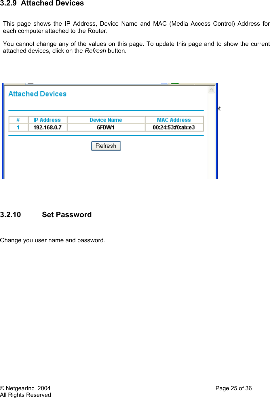 © NetgearInc. 2004    Page 25 of 36 All Rights Reserved 3.2.9 Attached Devices  This page shows the IP Address, Device Name and MAC (Media Access Control) Address for each computer attached to the Router.  You cannot change any of the values on this page. To update this page and to show the current attached devices, click on the Refresh button.        3.2.10 Set Password   Change you user name and password.    