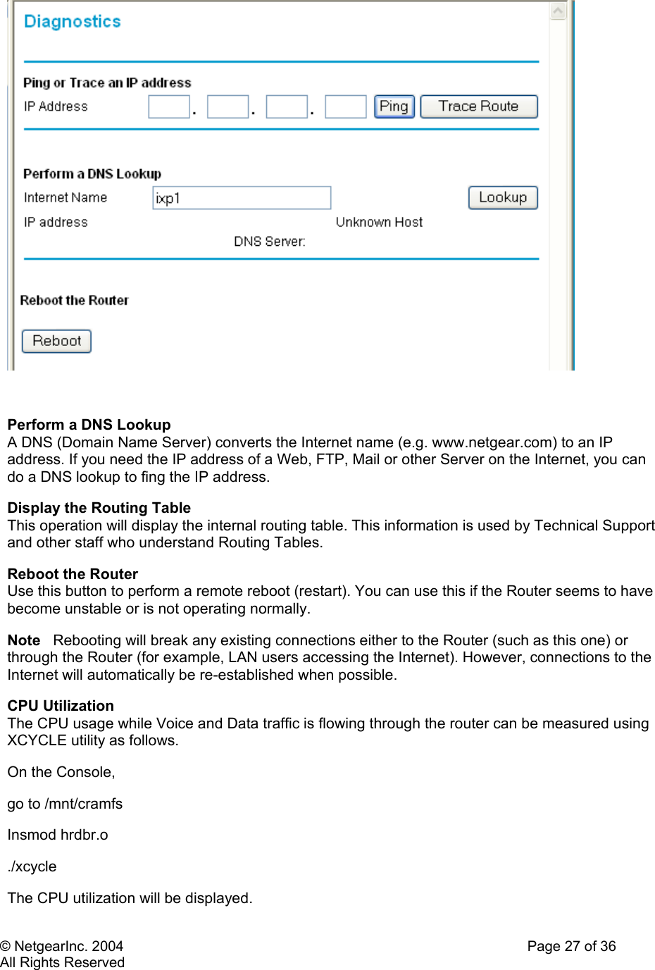 © NetgearInc. 2004    Page 27 of 36 All Rights Reserved   Perform a DNS Lookup  A DNS (Domain Name Server) converts the Internet name (e.g. www.netgear.com) to an IP address. If you need the IP address of a Web, FTP, Mail or other Server on the Internet, you can do a DNS lookup to fing the IP address. Display the Routing Table  This operation will display the internal routing table. This information is used by Technical Support and other staff who understand Routing Tables. Reboot the Router  Use this button to perform a remote reboot (restart). You can use this if the Router seems to have become unstable or is not operating normally. Note   Rebooting will break any existing connections either to the Router (such as this one) or through the Router (for example, LAN users accessing the Internet). However, connections to the Internet will automatically be re-established when possible. CPU Utilization   The CPU usage while Voice and Data traffic is flowing through the router can be measured using XCYCLE utility as follows.  On the Console,  go to /mnt/cramfs Insmod hrdbr.o  ./xcycle  The CPU utilization will be displayed.  