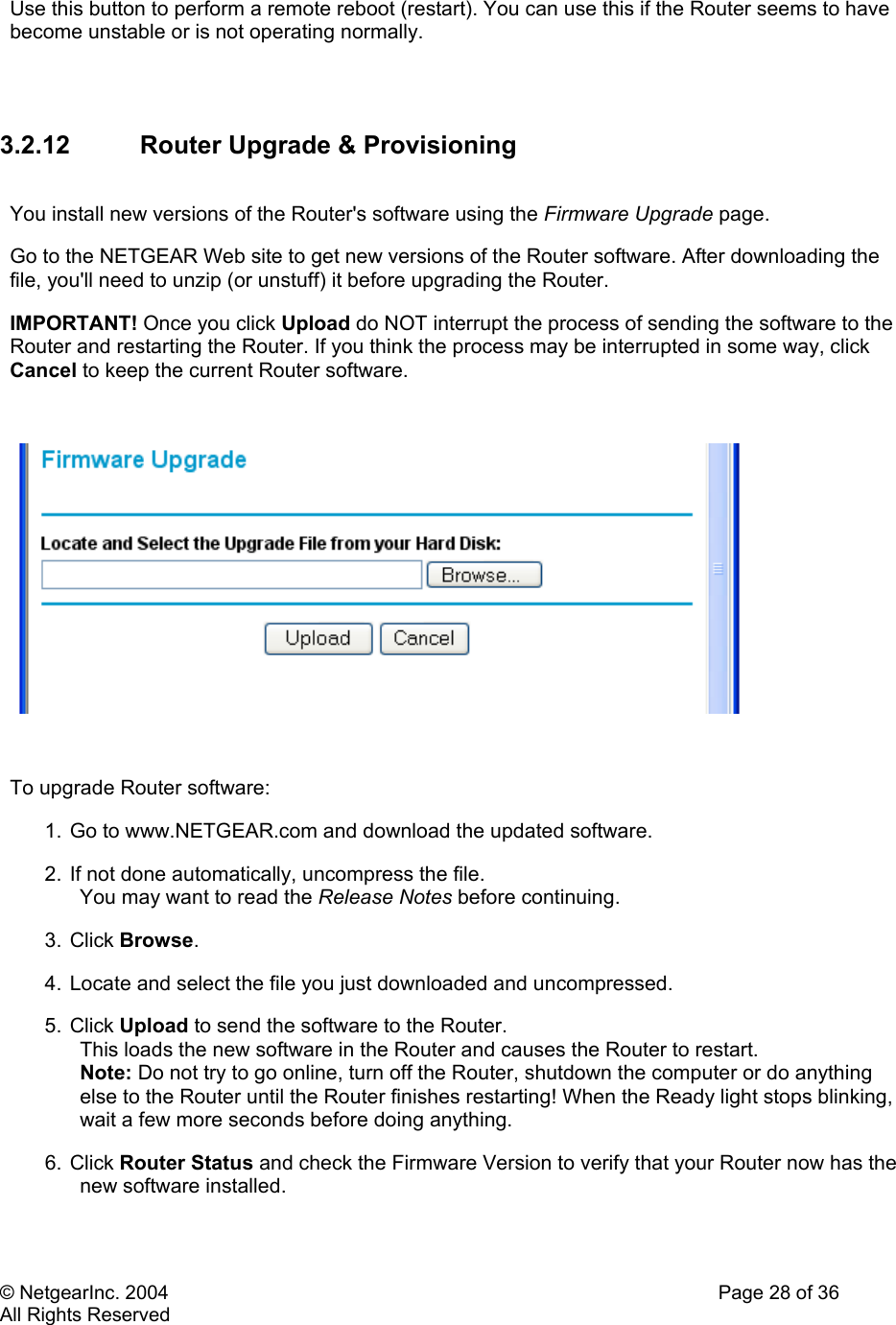 © NetgearInc. 2004    Page 28 of 36 All Rights Reserved Use this button to perform a remote reboot (restart). You can use this if the Router seems to have become unstable or is not operating normally.     3.2.12  Router Upgrade &amp; Provisioning  You install new versions of the Router&apos;s software using the Firmware Upgrade page.  Go to the NETGEAR Web site to get new versions of the Router software. After downloading the file, you&apos;ll need to unzip (or unstuff) it before upgrading the Router.  IMPORTANT! Once you click Upload do NOT interrupt the process of sending the software to the Router and restarting the Router. If you think the process may be interrupted in some way, click Cancel to keep the current Router software.    To upgrade Router software:  1.  Go to www.NETGEAR.com and download the updated software.  2. If not done automatically, uncompress the file.  You may want to read the Release Notes before continuing.  3. Click Browse.  4. Locate and select the file you just downloaded and uncompressed.  5. Click Upload to send the software to the Router.  This loads the new software in the Router and causes the Router to restart.  Note: Do not try to go online, turn off the Router, shutdown the computer or do anything else to the Router until the Router finishes restarting! When the Ready light stops blinking, wait a few more seconds before doing anything.  6. Click Router Status and check the Firmware Version to verify that your Router now has the new software installed.  