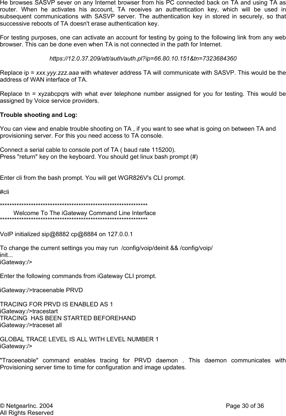 © NetgearInc. 2004    Page 30 of 36 All Rights Reserved He browses SASVP sever on any Internet browser from his PC connected back on TA and using TA as router. When he activates his account, TA receives an authentication key, which will be used in subsequent communications with SASVP server. The authentication key in stored in securely, so that successive reboots of TA doesn&apos;t erase authentication key.   For testing purposes, one can activate an account for testing by going to the following link from any web browser. This can be done even when TA is not connected in the path for Internet.  https://12.0.37.209/att/auth/auth.pl?ip=66.80.10.151&amp;tn=7323684360  Replace ip = xxx.yyy.zzz.aaa with whatever address TA will communicate with SASVP. This would be the address of WAN interface of TA.  Replace tn = xyzabcpqrs with what ever telephone number assigned for you for testing. This would be assigned by Voice service providers.  Trouble shooting and Log:  You can view and enable trouble shooting on TA , if you want to see what is going on between TA and provisioning server. For this you need access to TA console.  Connect a serial cable to console port of TA ( baud rate 115200).  Press &quot;return&quot; key on the keyboard. You should get linux bash prompt (#)   Enter cli from the bash prompt. You will get WGR826V&apos;s CLI prompt.  #cli   **************************************************************         Welcome To The iGateway Command Line Interface **************************************************************  VoIP initialized sip@8882 cp@8884 on 127.0.0.1  To change the current settings you may run  /config/voip/deinit &amp;&amp; /config/voip/ init... iGateway:/&gt;  Enter the following commands from iGateway CLI prompt.  iGateway:/&gt;traceenable PRVD  TRACING FOR PRVD IS ENABLED AS 1 iGateway:/&gt;tracestart TRACING  HAS BEEN STARTED BEFOREHAND iGateway:/&gt;traceset all  GLOBAL TRACE LEVEL IS ALL WITH LEVEL NUMBER 1 iGateway:/&gt;  &quot;Traceenable&quot; command enables tracing for PRVD daemon . This daemon communicates with Provisioning server time to time for configuration and image updates.  