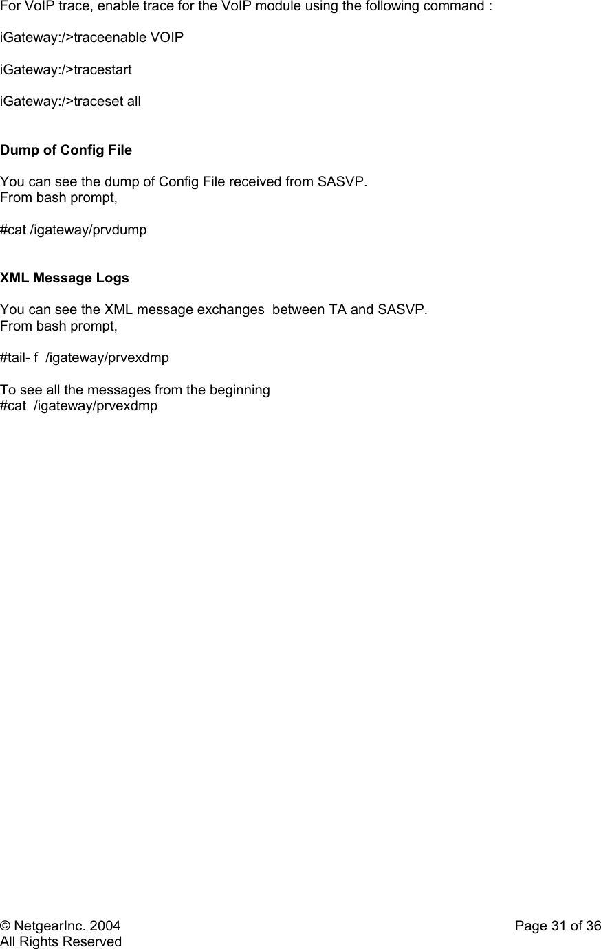 © NetgearInc. 2004    Page 31 of 36 All Rights Reserved For VoIP trace, enable trace for the VoIP module using the following command :  iGateway:/&gt;traceenable VOIP  iGateway:/&gt;tracestart  iGateway:/&gt;traceset all   Dump of Config File   You can see the dump of Config File received from SASVP.  From bash prompt,  #cat /igateway/prvdump   XML Message Logs   You can see the XML message exchanges  between TA and SASVP.  From bash prompt,  #tail- f  /igateway/prvexdmp  To see all the messages from the beginning  #cat  /igateway/prvexdmp   