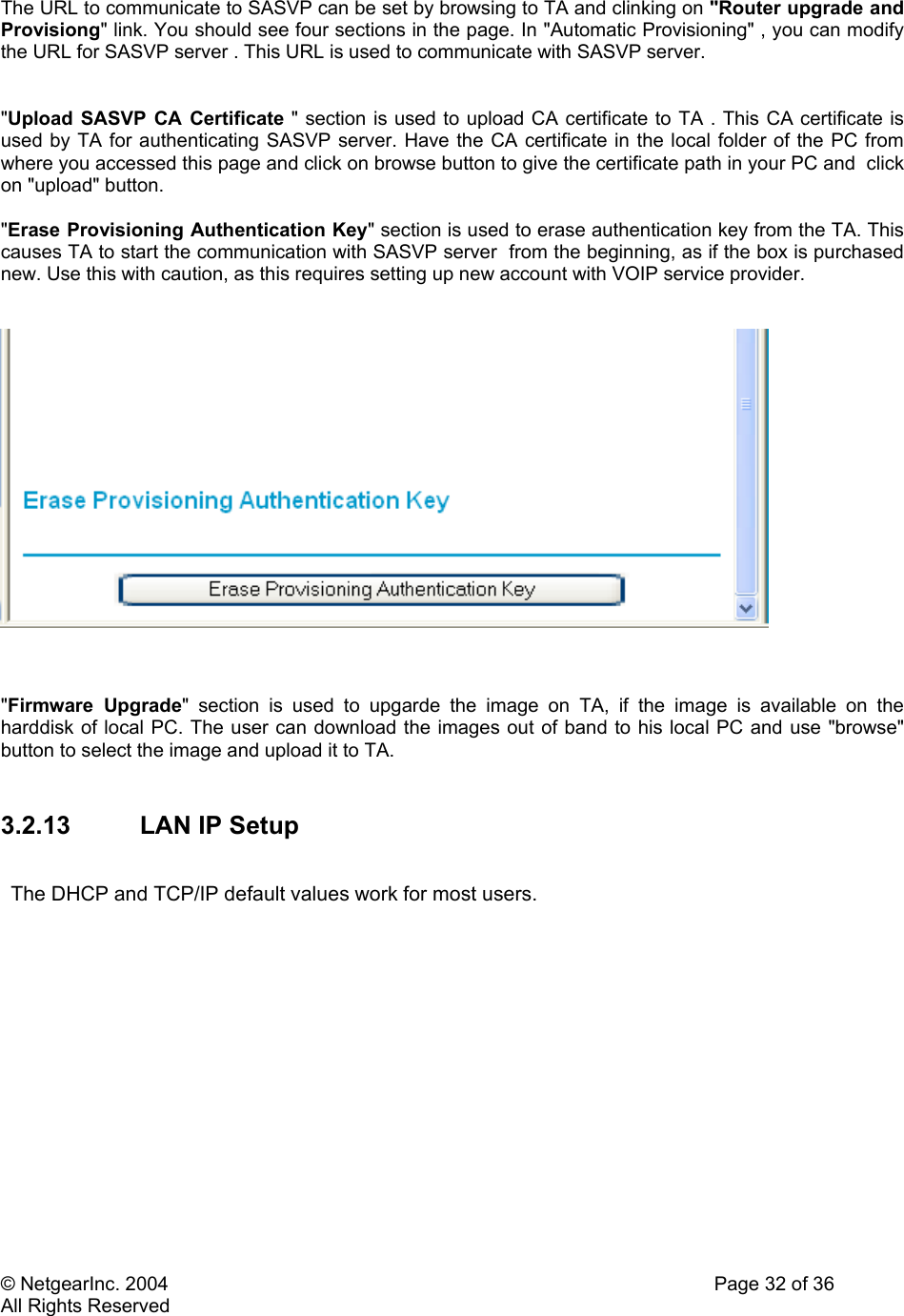 © NetgearInc. 2004    Page 32 of 36 All Rights Reserved The URL to communicate to SASVP can be set by browsing to TA and clinking on &quot;Router upgrade and Provisiong&quot; link. You should see four sections in the page. In &quot;Automatic Provisioning&quot; , you can modify the URL for SASVP server . This URL is used to communicate with SASVP server.    &quot;Upload SASVP CA Certificate &quot; section is used to upload CA certificate to TA . This CA certificate is used by TA for authenticating SASVP server. Have the CA certificate in the local folder of the PC from where you accessed this page and click on browse button to give the certificate path in your PC and  click on &quot;upload&quot; button.  &quot;Erase Provisioning Authentication Key&quot; section is used to erase authentication key from the TA. This causes TA to start the communication with SASVP server  from the beginning, as if the box is purchased new. Use this with caution, as this requires setting up new account with VOIP service provider.       &quot;Firmware Upgrade&quot; section is used to upgarde the image on TA, if the image is available on the harddisk of local PC. The user can download the images out of band to his local PC and use &quot;browse&quot; button to select the image and upload it to TA.  3.2.13 LAN IP Setup  The DHCP and TCP/IP default values work for most users.  