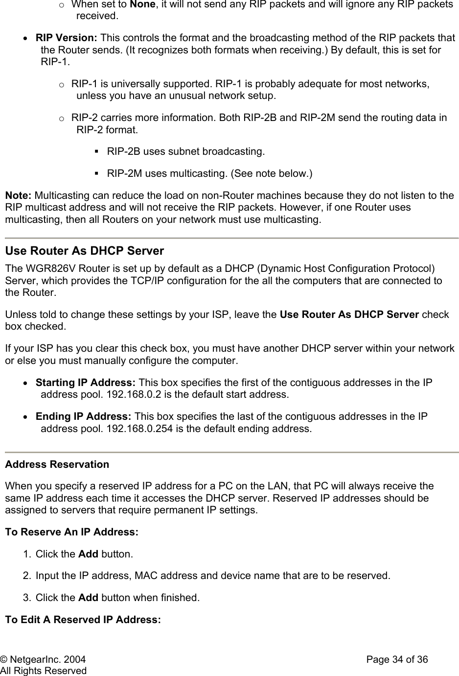 © NetgearInc. 2004    Page 34 of 36 All Rights Reserved o  When set to None, it will not send any RIP packets and will ignore any RIP packets received.  •  RIP Version: This controls the format and the broadcasting method of the RIP packets that the Router sends. (It recognizes both formats when receiving.) By default, this is set for RIP-1.  o  RIP-1 is universally supported. RIP-1 is probably adequate for most networks, unless you have an unusual network setup.  o  RIP-2 carries more information. Both RIP-2B and RIP-2M send the routing data in RIP-2 format.   RIP-2B uses subnet broadcasting.   RIP-2M uses multicasting. (See note below.)  Note: Multicasting can reduce the load on non-Router machines because they do not listen to the RIP multicast address and will not receive the RIP packets. However, if one Router uses multicasting, then all Routers on your network must use multicasting.   Use Router As DHCP Server  The WGR826V Router is set up by default as a DHCP (Dynamic Host Configuration Protocol) Server, which provides the TCP/IP configuration for the all the computers that are connected to the Router.  Unless told to change these settings by your ISP, leave the Use Router As DHCP Server check box checked.  If your ISP has you clear this check box, you must have another DHCP server within your network or else you must manually configure the computer.  •  Starting IP Address: This box specifies the first of the contiguous addresses in the IP address pool. 192.168.0.2 is the default start address.  •  Ending IP Address: This box specifies the last of the contiguous addresses in the IP address pool. 192.168.0.254 is the default ending address.   Address Reservation When you specify a reserved IP address for a PC on the LAN, that PC will always receive the same IP address each time it accesses the DHCP server. Reserved IP addresses should be assigned to servers that require permanent IP settings.  To Reserve An IP Address:  1. Click the Add button.  2. Input the IP address, MAC address and device name that are to be reserved.  3. Click the Add button when finished.  To Edit A Reserved IP Address:  