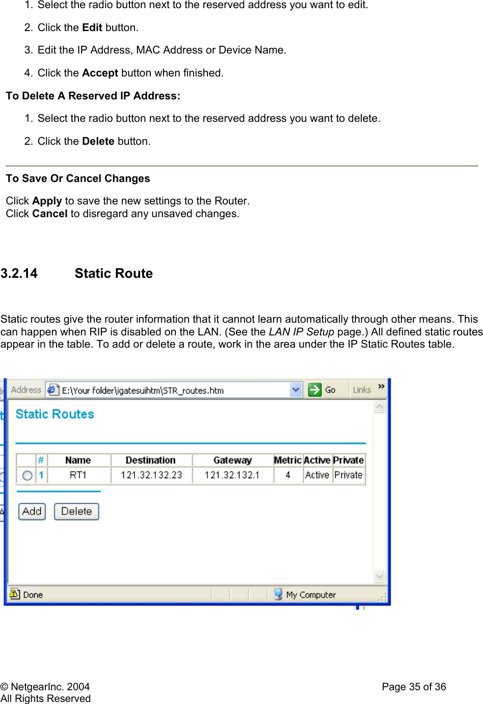 © NetgearInc. 2004    Page 35 of 36 All Rights Reserved 1. Select the radio button next to the reserved address you want to edit.  2. Click the Edit button.  3. Edit the IP Address, MAC Address or Device Name.  4. Click the Accept button when finished.  To Delete A Reserved IP Address:  1. Select the radio button next to the reserved address you want to delete.  2. Click the Delete button.   To Save Or Cancel Changes Click Apply to save the new settings to the Router.  Click Cancel to disregard any unsaved changes.    3.2.14 Static Route   Static routes give the router information that it cannot learn automatically through other means. This can happen when RIP is disabled on the LAN. (See the LAN IP Setup page.) All defined static routes appear in the table. To add or delete a route, work in the area under the IP Static Routes table.       