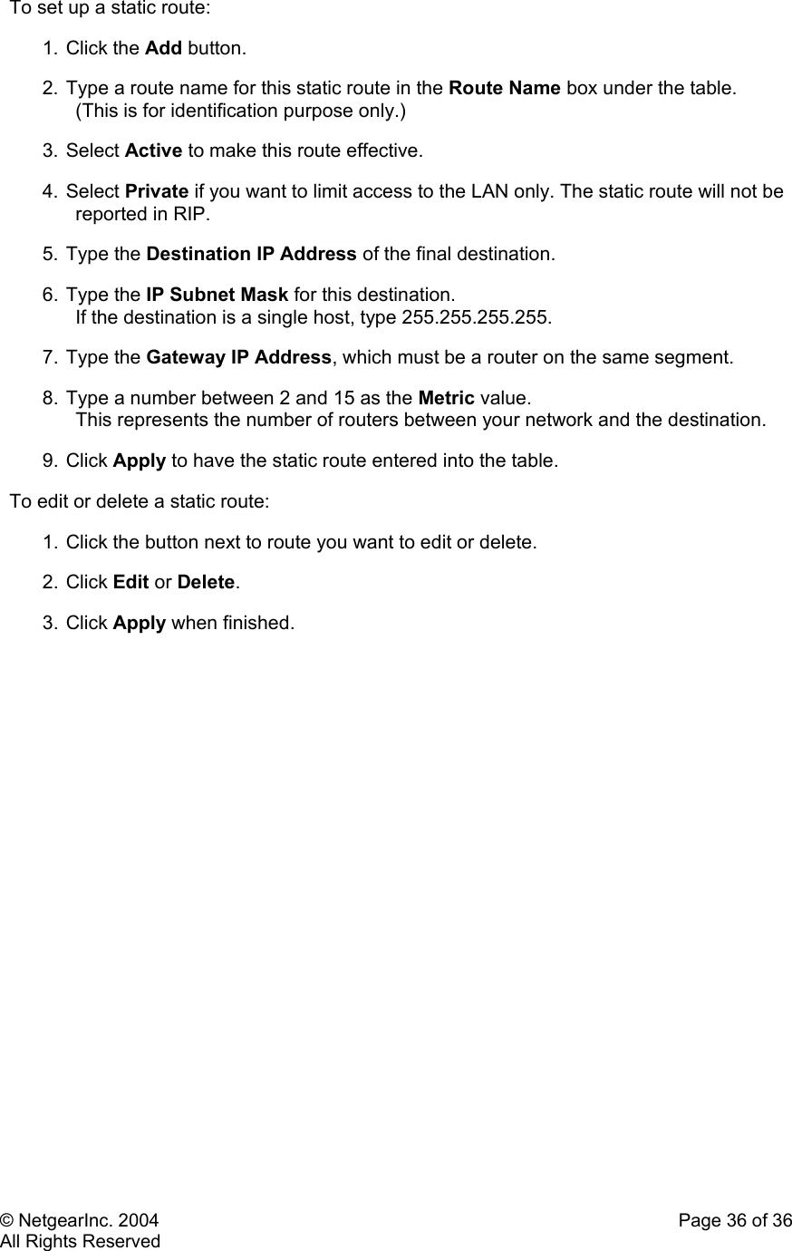 © NetgearInc. 2004    Page 36 of 36 All Rights Reserved To set up a static route:  1. Click the Add button.  2. Type a route name for this static route in the Route Name box under the table.  (This is for identification purpose only.)  3. Select Active to make this route effective.  4. Select Private if you want to limit access to the LAN only. The static route will not be reported in RIP.  5. Type the Destination IP Address of the final destination.  6. Type the IP Subnet Mask for this destination.  If the destination is a single host, type 255.255.255.255.  7. Type the Gateway IP Address, which must be a router on the same segment.  8. Type a number between 2 and 15 as the Metric value.  This represents the number of routers between your network and the destination.  9. Click Apply to have the static route entered into the table.  To edit or delete a static route:  1. Click the button next to route you want to edit or delete.  2. Click Edit or Delete.  3. Click Apply when finished.         